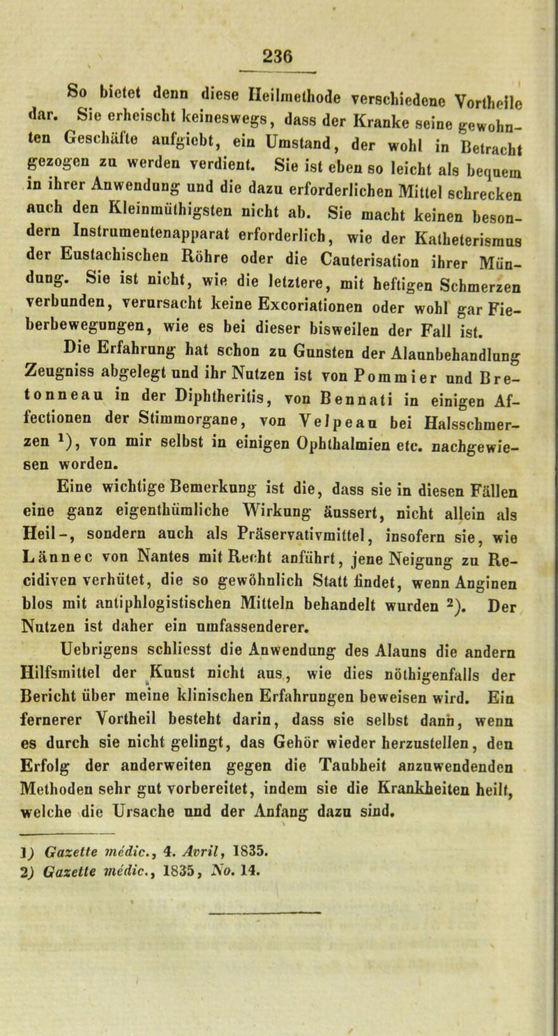 So bielet denn diese Ileilinethode verschiedene Vortheile dar. Sie erheischt keineswegs, dass der Kranke seine gewohn- ten Geschiifte aufgicbt, ein Umstand, der wohl in Betracht gezogen zu werden verdient. Sie ist eben so leicht als bequem in ihrer Anwendnng und die dazu erforderlichen Mittel schrecken auch den Kleinmuthigsten nicht ab. Sie macht keinen beson- dern Instrumentenapparat erforderlich, wie der Kalheterisraus der Eustachischen Rohre oder die Cauterisation ihrer Miin- dung. Sie ist nicht, wie die letztere, mit heftigen Schmerzen verbunden, vernrsacht keine Excoriationen oder wohl gar Fie- berbewegongen, wie es bei dieser bisweilen der Fall ist. Die Erfahrung hat schon zn Gunsten der Alaunbehandlnng Zengniss abgelegt und ihr Nutzen ist Ton Poramier und Bre- tonneau in der Diphtheritis, von Bennati in einigen Af- fectionen der Stimmorgane, von Velpeau bei Halsschmer- zen '), von mir selbst in einigen Ophthalmien etc, nachgewie— sen worden. Eine wichtige Bemerknng ist die, dass sie in diesen Fallen eine ganz eigenthiimliche Wirkung Snssert, nicht allein als Heil-, sondern auch als Praservativmittel, insofern sie, wie Lannec von Nantes mit Recht anfiihrt, jene Neigung zu Re- cidiven verhiitet, die so gewhhnlich Statt iindet, wenn Anginen bios mit antiphlogistischen Mitteln behandelt wurden 2), Der Nutzen ist daher ein umfassenderer. Uebrigens schliesst die Anwendung des Alauns die andern Hilfsmiltel der Kunst nicht aus, wie dies nothigenfalls der Bericht liber meine klinischen Erfahrungen beweisen wird. Ein fernerer Vortheil besteht darin, dass sie selbst dann, wenn es durch sie nicht gelingt, das Gehor wieder herzustellen, den Erfolg der anderweiten gegen die Taubheit anzuwendenden Methoden sehr gut vorbereitet, indem sie die Krankheiten heilt, welche die Ursache und der Anfang dazu sind. Gazette medic., 4. Avril, 1835. 2) Gazette medic., 1835, No. 14.