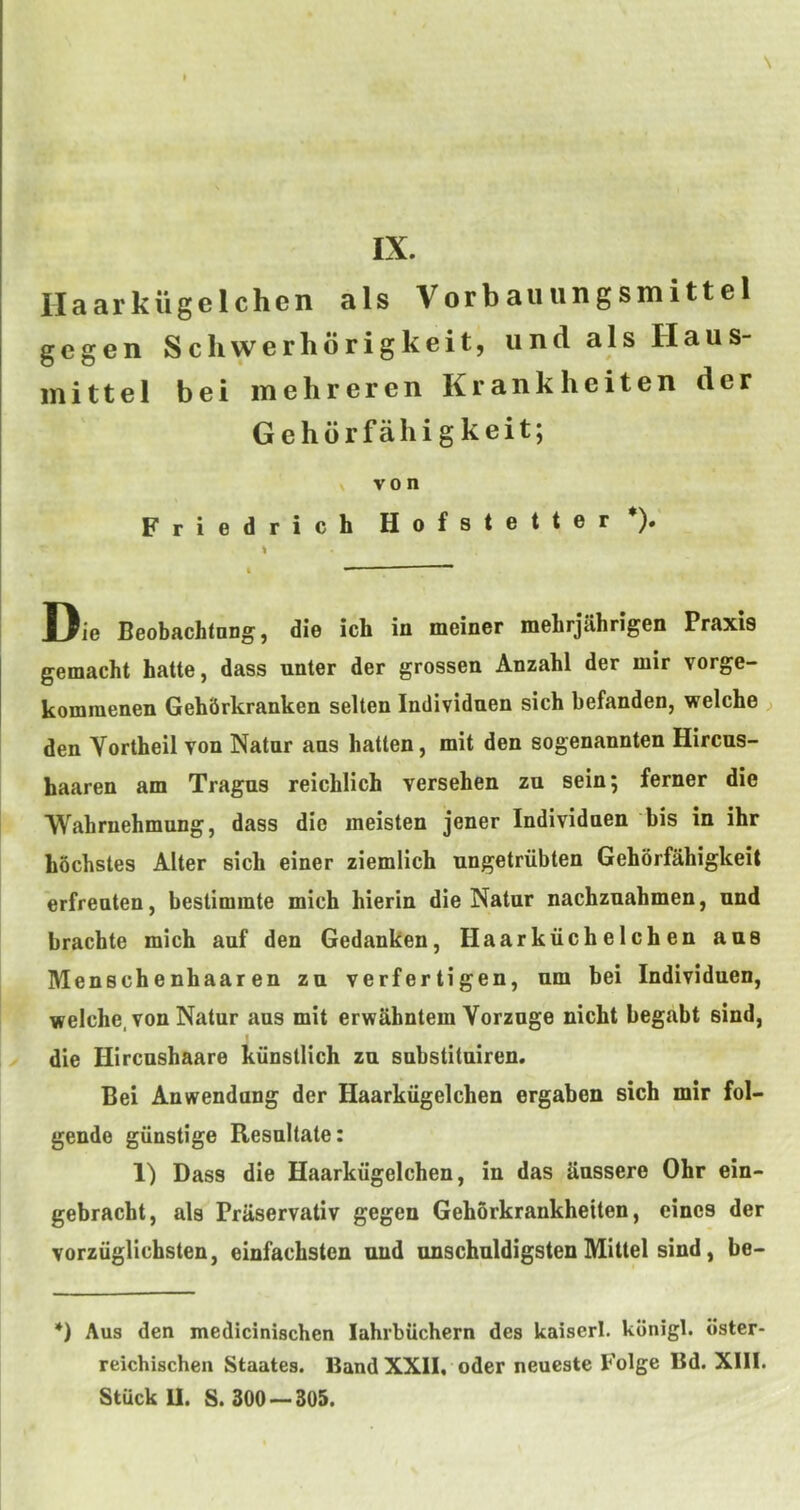 IX. Haarkiigelchen als Vorbauungsmittel gcgen Schwerhorigkeit, und als Haus- inittel bei inehreren Krankheiten der Gehdrfahigkeit; \ von Friedrich Hofstetter*). Die Beobachtong, die ich in meiner mehrjahrigen Praxis gemacht hatte, dass nnter der grossen Anzahl der mir vorge- kommenen Geh&rkranken selten Individnen sich befanden, welche ) den Vortheil von Natnr ans batten, mit den sogenannten Hircns- haaren am Tragus reichlich versehen zu sein; ferner die Wahrnehmung, dass die meisten jener Individnen bis in ihr bochstes Alter sich einer ziemlich ungetriibten Gehorfabigkeit erfrenten, bestimmte mich hierin die Natnr nachzuabmen, und bracbte mich auf den Gedanken, Haarkiichelchen ans Menschenhaaren zu verfertigen, nm bei Individnen, welche, von Natur aus mit erwahntem Vorzuge nicht begabt sind, die Hircnshaare kiinstlich zu substituiren. Bei Anwendung der Haarkiigelchen ergaben sich mir fol- gende giinstige Resultate: 1) Dass die Haarkiigelchen, in das anssere Ohr ein- gebracht, als Praservativ gegen Gehorkrankheiten, eines der vorziiglichsten, einfachsten and nnschuldigsten Mittel sind, be- *) Aus den medicinischen lahrbiichern des kaiserl. kdnigl. oster- reichischen Staates. Band XXII, oder neueste Folge Bd. Xlll. Stuck U. S. 300 — 305.