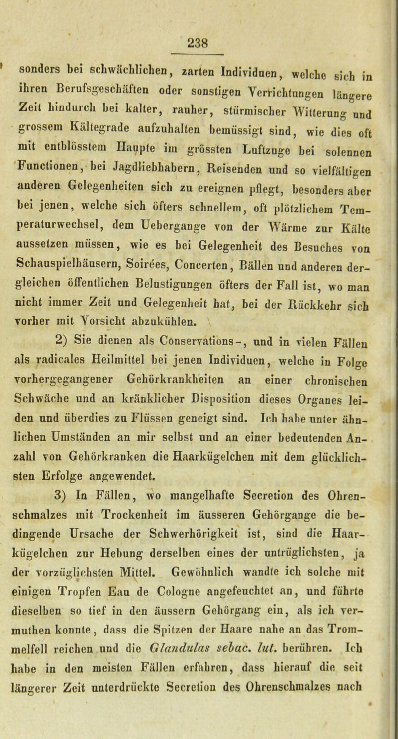» senders bei scbwaclillcben, zarten Indlvidaen, welche sich in ihren Berufs-eschaften oder sonstigen Verrichlangen lUngere Zeit hindurch bei kalter, rauher, stiimiiscber Witternng and grossein Kiillegrade aufzuhalten bemiissigt sind, wie dies oft mit enlblosstera Hanpte im grossten Luftzuge bei solennen Functionen, bei Jagdliebhabern, Reisenden und so vielfaltigen anderen Gelegenheiten sich zu ereignen pflegt, besonders aber bei jenen, welche sich ofters schneJlem, oft plotzlichem Tem- peratnrwechsel, dem Uebergange von der Warme zur Kalte aussetzen iniissen, wie es bei Gelegenheit des Besuches von Schauspielhausern, Soirees, Concerten, Ballen nnd anderen der- gleichen olFentlichen Belnstigungen ofters der Fall ist, wo man nicht immer Zeit und Gelegenheit hat, bei der Ruckkehr sich vorher mit Yorsicht abzukiihlen. 2) Sie dienen als Conservations-, und in vielen Fallen als radicales Heilraittel bei jenen Individuen, welche in Folge vorhergegangener Gehorkrankheiten an einer chronischen Schwache und an kranklicher Disposition dieses Organes lei- den und iiberdies zu Fliissen geneigt sind. Ich habe unter ahn- lichen Umstanden an mir selbst und an einer bedeutenden An- zahl von Gehorkranken die Haarkiigelchen mit dem gliicklich- sten Erfolge angewendet. 3) In Fallen, wo mangelhafte Secretion des Ohren- schmalzes mit Trockenheit im ausseren Gehorgange die be- dingende Ursache der Schwerhorigkeit ist, sind die Haar- kiigelchen zur Hebung derselben eines der untriiglichsten, ja der vorziiglichsten Mittel. Gewohnlich wandte ich solche mit einigen Tropfen Eau de Cologne angefeuchtet an, und fiihrte dieselben so tief in den aussern Gehorgang ein, als ich ver- muthen konnte, dass die Spitzen der Haare nahe an das Trora- melfell reichen und die Glandulas sehac. lut. beriihren. Ich habe in den meisten Fallen erfahren, dass hierauf die seit langerer Zeit unterdriickte Secretion des Ohrenschmalzes nach