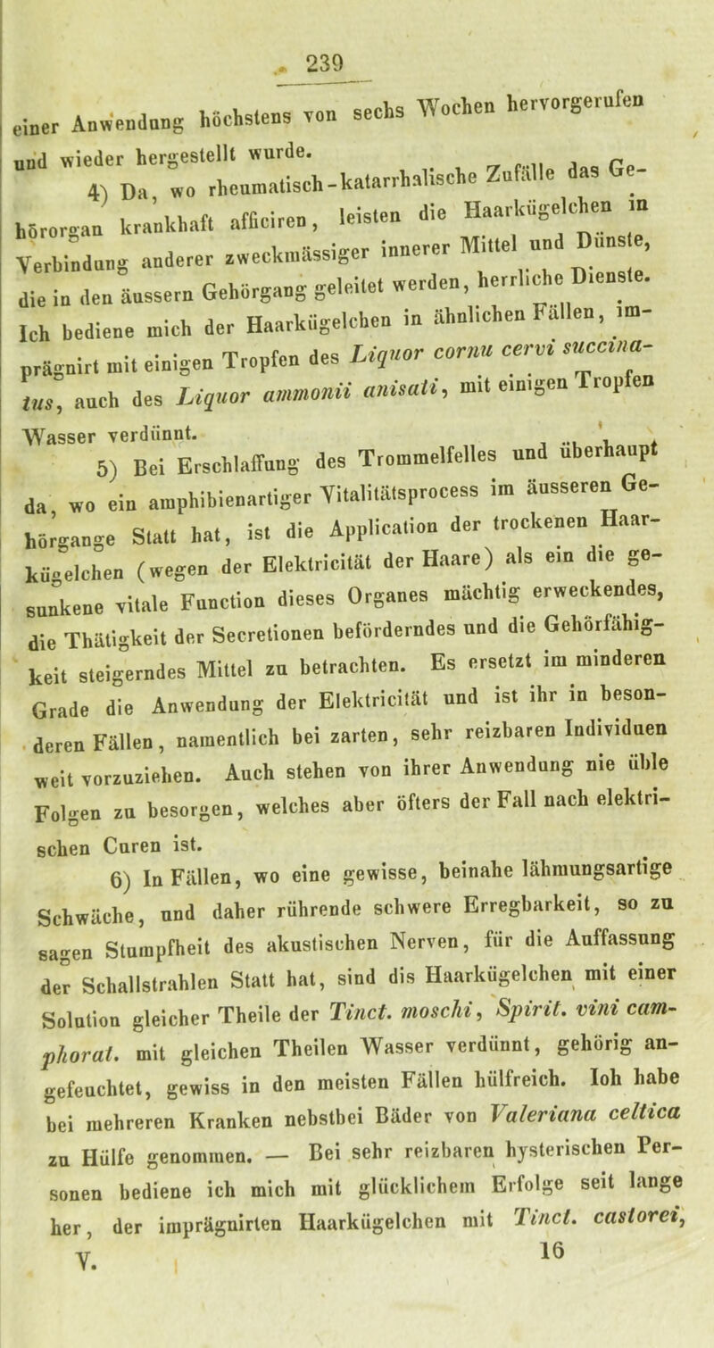 einer Anw'e„d«„g hochstens seehs Wocheo hervorgerufen und wieder hergestellt wurde. „ j Pn 4-) Da wo rhoamatisch-katarrhaliscl.eZufalle dasG - hSrorgaa kraakhaft affieirea, leisloa die Haarkagelchen in Verbiaduag aaderer awecknikssiger laaerer Milte an ’ die ia dea aassern Geborgaag geleilet werdea, herrbcho D.east . Ich bedieae mich der Haarkagelcbca ia ahabchea Fallea, im- pragairt mit eiaigen Troptca des Lir‘or cornu cervi snccma- m, aacb des Liquor ammonii anisati, mil e.aigcn Tropfen AVasser verdiinnt. _ ’ 5) Bel Erschlaffnag des Ttommelfelles und uberhanp da wo eia aiaphibleaarliger Yitaliiaisproecss im aasseren Ge- hor^aage Scat, hat, is. die Applica.ioa der .rockeaea Haar- kagelchea (wegea der Elek.rici.at derHaare) als e.a d.e ga- snakene vitale Faac.loa dieses Organes mUchtig erweckendes, die Thailgkelt der Secretloaen betorderades und die Geborfiihig- kelt stelgerndes Mit.el zu bctrachten. Es crsctzt ini mindercn Grade die Aaweadaag der Elektriciiat und is. ibr in beson- . deren Fallen, naraentlich bei zarCen, sehr reizbaren Individuen welt vorzuzlebea. Auch stehen voa ihrer Aaweadaag nie iible Folgen zn besorgen, welches aber bfters der Fall nach elek.ri- scben Caren ist. 6) la Fallen, wo eine gewisse, beinahe lahraungsartige Schwache, und daher riihrende schwere Erregbarkeit, so zu sagen Sluinpfheit des akuslischen Nerven, fiir die Auffassnng der Schallstrahlen Stall hat, sind dis Haarkiigelchen mil einer Solution gleicher Theile der Tinct. moschi, Spirit, vini cam- phorai. mit gleichen Theilen Wasser verdunnt, gehorig an- gefeuchtet, gewiss in den meisten Fallen hiilfreieh. loh babe bei niehreren Kranken nebstbei Biider von Valeriana celtica zu Hulfe genominen. — Bei sehr reizbaren hysterischen Per- sonen bediene ich mich mit glucklichein Erfolge seit lange her, der irapragnirten Haarkiigelchen mit Tinct. casioreij V 16