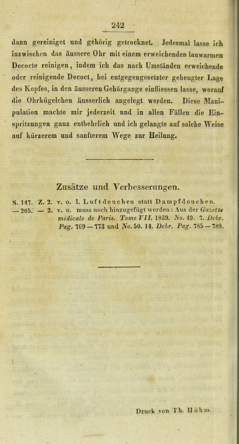/ 242 • dann gereiniget nnd g^horig getrocknet. Jedesmal lasse ich inzwischen das aussere Ohr mit einem erweichenden lauwarmen Decode reinigen, indem ich das nach Umstanden erweichende ’ Oder reioigende Decoct, bei entgegengesetzter gebeugter Lage des Kopfes, in den ansserenGehSrgange einfliessen lasse, worauf die Ohrhiigelcben uusserlicb angelegt werden. Diese Mani- pulation machte mir jederzeit nnd in alien Fallen die Ein- spritzungen ganz entbehrlich nnd ich gelangte auf solche Weise auf kiirzerem nnd sanfterem Wege zur Heilnng. Zusatze iind Verbesseningen. S. 147. ' Z. 2. V. 0. 1. Luf t douchen statt Dampfdouchen. 205. — 2. V. u. muss noch hinzugefiigt werden: Aus der medicale de Paris. Tome VII. 18S9. Ao. 49. 7. Dchr. Pag. 769 — 773 und Ao.50. 14. Bchr. Pag. 785-789. / Druck von Th. Iliihni.
