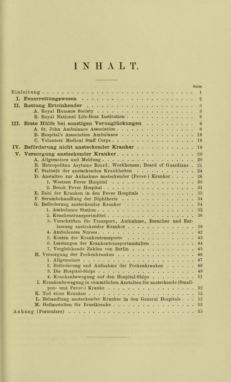 INHALT Seite Einleitung 1 I. Feuerrettungswesen 2 II. Rettung Ertrinkender 3 A. Royal Humane Society 3 B. Royal National Life-Boat Institution 6 III. Erste Hülfe bei sonstigen Verunglückungen 6 A. St. John Ambulance Association 6 B. Hospital’s Association Ambulance 18 C. Volunteer Medical Staff Corps 19 IV. Beförderung niebt ansteckender Kranker 19 V. Versorgung ansteckender Kranker 20 A. Allgemeines und Meldung 20 B. Metropolitan Asylums Board; Workbouses; Board of Guardians . 21 C. Statistik der ansteckenden Krankheiten 24 D. Anstalten zur Aufnahme ansteckender (Fever-) Kranker 28 1. Western Fever Hospital 30 2. Brook Fever Hospital 31 E. Zahl der Kranken in den Fever Hospitals 33 F. Serumbehandlung der Diphtherie 34 G. Beförderung ansteckender Kranker 34 1. Ambulance Station 35 2. Krankentransportmittel 36 3. Vorschriften für Transport, Aufnahme, Besucher und Ent- lassung ansteckender Kranker 38 4. Ambulances Nurses 42 5. Kosten der Krankentransporte 43 6. Leistungen der Krankentransportanstalten 44 7. Vergleichende Zahlen von Berlin 45 H. Versorgung der Pockenkranken 46 1. Allgemeines 47 2. Beförderung und Aufnahme der Pockenkranken 48 3. Die Hospital-Ships 49 4. Krankenhewegung auf den Hospital-Ships 51 I. Krankenhewegung in sämmtlichen Anstalten für ansteckende (Small- pox- und Fever-) Kranke 52 K. Tod eines Kranken 52 L. Behandlung ansteckender Kranker in den General Hospitals ... 52 M. Heilanstalten für Brustkranke 53 Anhang (Formulare) 55