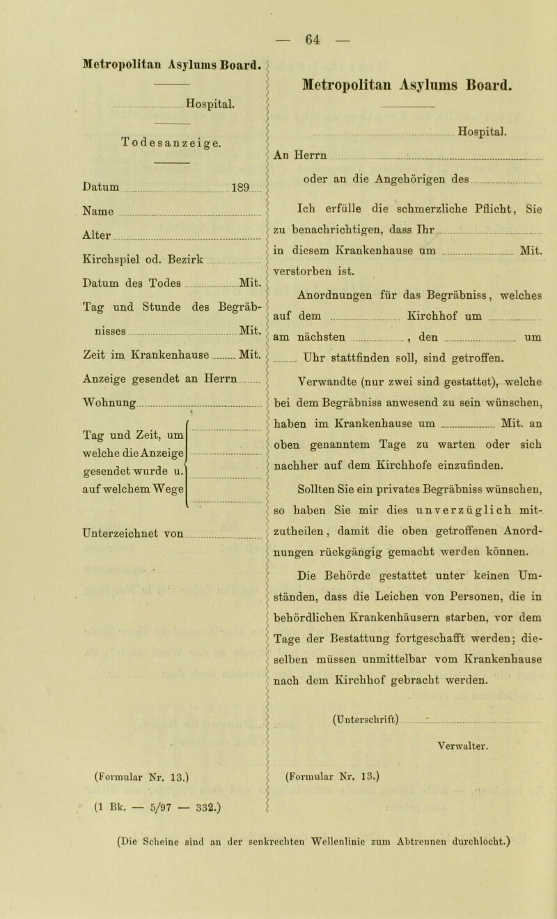 Metropolitan Asylums Board. Hospital. Todesanzeige. Datum 189 Name Alter Kirchspiel od. Bezirk Datum des Todes Mit. Tag und Stunde des Begräb- nisses Mit. Zeit im Krankenhause Mit. Anzeige gesendet an Herrn Wohnung Metropolitan Asylums Board. Hospital. An Herrn ; oder an die Angehörigen des Tag und Zeit, um welche die Anzeige gesendet wurde u. auf welchem Wege Unterzeichnet von Ich erfülle die schmerzliche Pflicht, Sie zu benachrichtigen, dass Ihr in diesem Krankenhause um Mit. verstorben ist. Anordnungen für das Begräbniss, welches auf dem Kirchhof um am nächsten , den um Uhr stattfinden soll, sind getroffen. Verwandte (nur zwei sind gestattet), welche bei dem Begräbniss anwesend zu sein wünschen, haben im Krankenhause um Mit. an oben genanntem Tage zu warten oder sich nachher auf dem Kirchhofe einzufinden. Sollten Sie ein privates Begräbniss wünschen, so haben Sie mir dies unverzüglich mit- zutheilen, damit die oben getroffenen Anord- nungen rückgängig gemacht werden können. Die Behörde gestattet unter keinen Um- ständen, dass die Leichen von Personen, die in behördlichen Krankenhäusern starben, vor dem Tage der Bestattung fortgeschafi’t werden; die- selben müssen unmittelbar vom Krankenhause nach dem Kirchhof gebracht werden. (Formular Nr. 13.) (Unterschrift) (Formular Nr. 13.) Verwalter. , (1 Bk. — 5/97 — 332.)