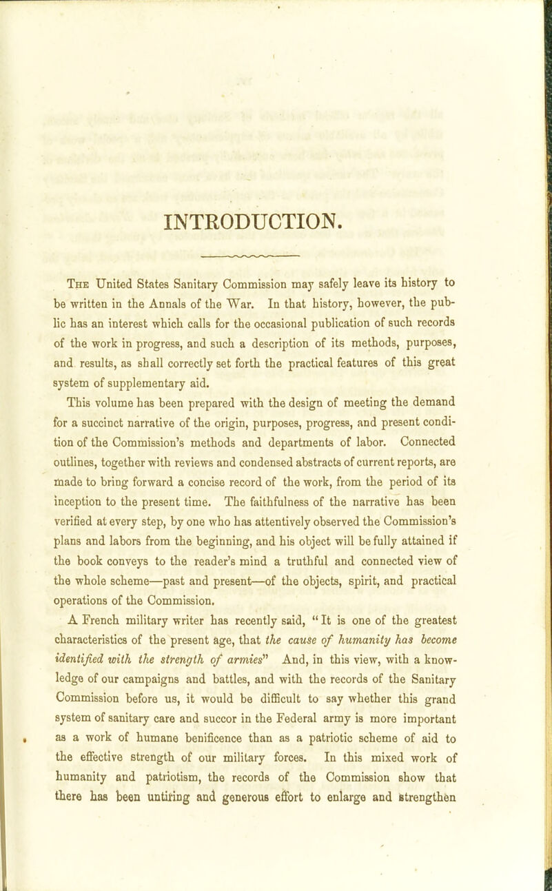 INTRODUCTION. The United States Sanitary Commission may safely leave its history to be written in the Annals of the War. In that history, however, the pub- lic has an interest which calls for the occasional publication of such records of the work in progress, and such a description of its methods, purposes, and results, as shall correctly set forth the practical features of this great system of supplementary aid. This volume has been prepared with the design of meeting the demand for a succinct narrative of the origin, purposes, progress, and present condi- tion of the Commission's methods and departments of labor. Connected outlines, together with reviews and condensed abstracts of current reports, are made to bring forward a concise record of the work, from the period of its inception to the present time. The faithfulness of the narrative has been verified at every step, by one who has attentively observed the Commission's plans and labors from the beginning, and his object will be fully attained if the book conveys to the reader's mind a truthful and connected view of the whole scheme—past and present—of the objects, spirit, and practical operations of the Commission. A French military writer has recently said,  It is one of the greatest characteristics of the present age, that the cause of humanity has become identified with the strength of armies'^ And, in this view, with a know- ledge of our campaigns and battles, and with the records of the Sanitary Commission before us, it would be diflBcult to say whether this grand system of sanitary care and succor in the Federal army is more important as a work of humane benificence than as a patriotic scheme of aid to the effective strength of our military forces. In this mixed work of humanity and patriotism, the records of the Commission show that there has been untieing and generous effort to enlarge and strengthen