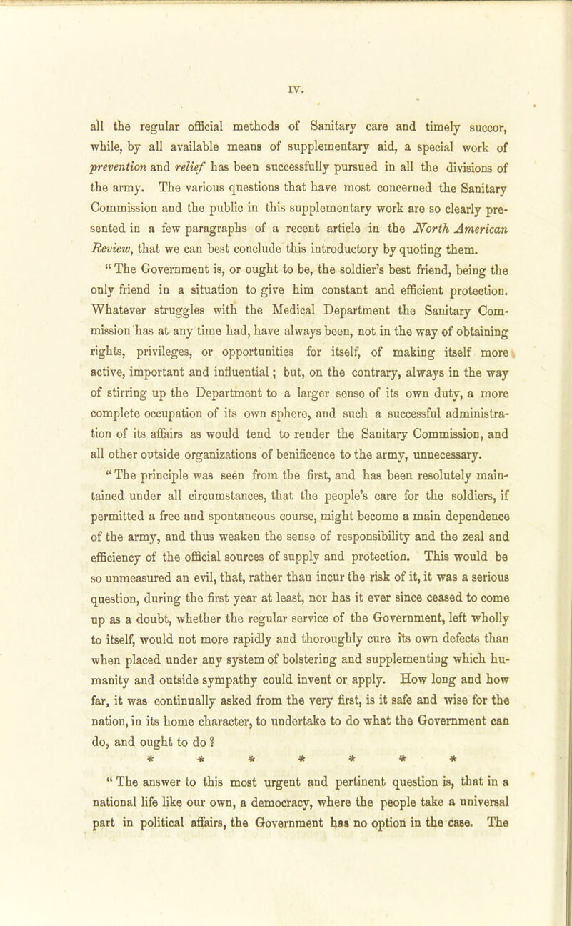 all the regular official methods of Sanitary care and timely succor, while, by all available means of supplementary aid, a special work of prevention and relief has been successfully pursued in all the divisions of the army. The various questions that have most concerned the Sanitary Commission and the public in this supplementary work are so clearly pre- sented in a few paragraphs of a recent article in the North American Review, that we can best conclude this introductory by quoting them. The Government is, or ought to be, the soldier's best friend, being the only friend in a situation to give him constant and efficient protection. Whatever struggles with the Medical Department the Sanitary Com- mission has at any time had, have always been, not in the way of obtaining rights, privileges, or opportunities for itself, of making itself more active, important and influential; but, on the contrary, always in the way of stirring up the Department to a larger sense of its own duty, a more complete occupation of its own sphere, and such a successful administra- tion of its aflFairs as would tend to render the Sanitary Commission, and all other outside organizations of benificence to the army, unnecessary. The principle was seen from the first, and has been resolutely main- tained under all circumstances, that the people's care for the soldiers, if permitted a free and spontaneous course, might become a main dependence of the army, and thus weaken the sense of responsibility and the zeal and efficiency of the official sources of supply and protection. This would be so unmeasured an evil, that, rather than incur the risk of it, it was a serious question, during the first year at least, nor has it ever since ceased to come up as a doubt, whether the regular service of the Government, left wholly to itself, would not more rapidly and thoroughly cure its own defects than when placed under any system of bolstering and supplementing which hu- manity and outside sympathy could invent or apply. How long and how far, it was continually asked from the very first, is it safe and wise for the nation, in its home character, to undertake to do what the Government can do, and ought to do ? ******* The answer to this most urgent and pertinent question is, that in a national life like our own, a democracy, where the people take a universal part in political affairs, the Government has no option in the case. The