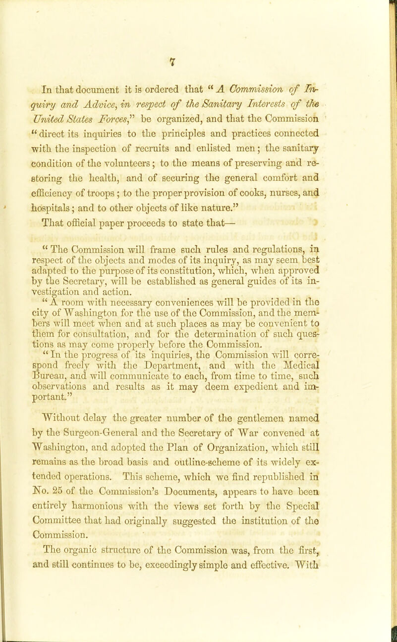 In tliat document it is ordered that  A Commission of Ttir quiry and Advice, in respect of the Sanitary Interests of the United States Forces^'' be organized, and that the Commission  direct its inquiries to the principles and practices connected with the inspection of recruits and enlisted men; the sanitary condition of the volunteers; to the means of preserving and re- storing the health, and of securing the general comfort and efficiency of troops; to the proper provision of cooks, nurses, and hospitals; and to other objects of like nature. That official paper proceeds to state that—  The Commission will frame such rules and regulations, in. respect of the objects and modes of its inquiry, as may seem best adapted to the purpose of its constitution, which, when approved by the Secretary, will be established as general guides of its in- vestigation and action.  A room with necessary conveniences will be provided in the city of Washington for the use of the Commission, and the mem- bers will meet when and at such places as may be convenient to them for consultation, and for the determination of such ques- tions as may come properly before the Commission.  In the progress of its inquiries, the Commission will corre- Bpond fi-eely with the Department, and with the Medical Bureau, and will commimicate to each, from time to time, such observations and results as it may deem expedient and im- portant Without delay the gi'eater number of the gentlemen named by the Surgeon-General and the Secretary of War convened at Washington, and adopted the Plan of Organization, which still remains as the broad basis and outline-scheme of its widely ex- tended operations. This scheme, which we find republished in No. 25 of the Commission's Documents, appears to have been entirely harmonious with the views set forth by the Special Committee that had originally suggested the institution of the Commission, The organic structure of the Commission was, from the first, and still continues to be, exceedingly simple and efiective. With