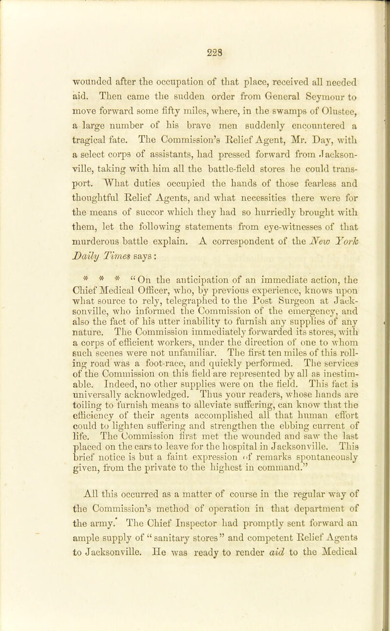 wounded after the occupation of that place, received all needed aid. Then came the sudden order from General Seymour to move forward some fifty miles, where, in the swamps of Olustee, a large number of his brave men suddenly encountered a tragical fate. The Commission's Relief Agent, Mr. Day, with a select corps of assistants, had pressed forward from .lackson- ville, taking with him all the battle-field stores he could trans- port. What duties occupied the hands of those fearless and thoughtful Relief Agents, and what necessities there were for the means of succor which they had so hurriedly brought with them, let the following statements from eye-witnesses of that murderous battle explain. A correspondent of the New YorTc Daily Times says: * * *  On the anticipation of an immediate action, the Chief Medical Ofiicer, who, by previous experience, knows upon what source to rely, telegraphed to the Post Sm-geon at Jack- sonville, wlio informed the Commission of the emergency, and also the fact of his utter inability to furnish any supplies of any nature. The Commission immediately forwarded its stores, with a corps of efiicient workers, under the direction of one to whom such scenes were not unfamiliar. The first ten miles of this roll- ing road was a foot-race, and quickly performed. The services of the Commission on this field are represented by all as inestim- able. Indeed, no other supphes were on the field. This fact is universally acknowledged. Thus your readers, whose hands are toiling to furnish means to alleviate sufi^ering, can know that the etficiency of their agents accomplished all that human efibrt could to lighten suffering and strengthen the ebbing current of life. The Commission first met the wounded and saw the last placed on the cars to leave for the hospital in Jacksonville. This brief notice is but a faint expression i>f remarks spontaneously given, from the private to the highest in command. All this occurred as a matter of coiirse in the regular way of the Commission's method of operation in that department of the army.' The Chief Inspector had promptly sent forward an ample supply of  sanitary stores  and competent Relief Agents to Jacksonville. He was ready to render aid to the Medical