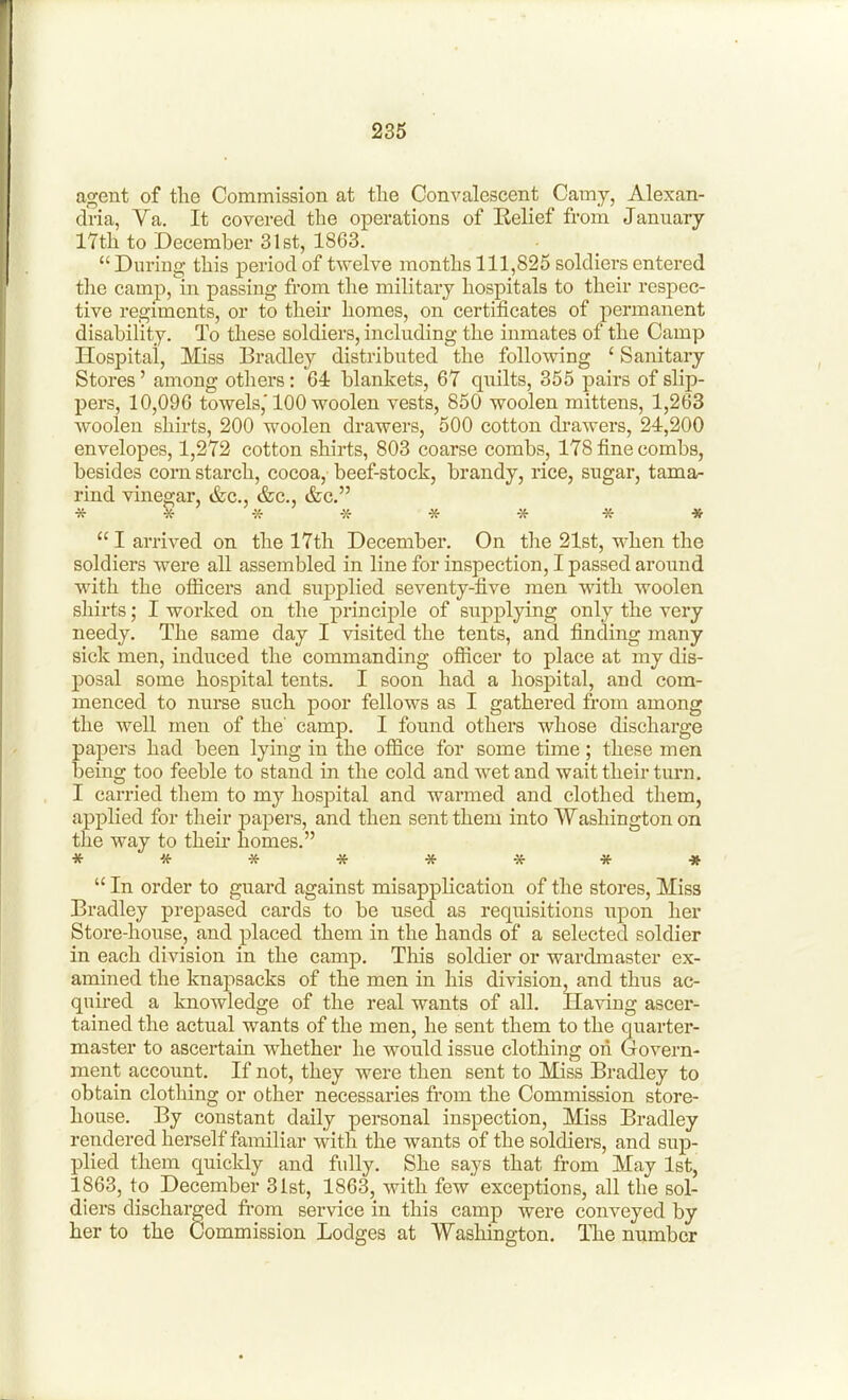 agent of the Commission at the Convalescent Camy, Alexan- dria, Ya. It covered the operations of Belief from January 17th to December 31 St, 1863.  During this period of twelve months 111,825 soldiers entered the camp, in passing from the military hospitals to their respec- tive regiments, or to their homes, on certificates of permanent disability. To these soldiers, including the inmates of the Camp Hospital, Miss Bradley distributed the following ' Sanitary Stores' among others: 64 blankets, 67 quilts, 355 pairs of slip- pers, 10,096 towels,'100 woolen vests, 850 woolen mittens, 1,263 woolen shirts, 200 woolen drawers, 500 cotton drawers, 24,200 envelopes, 1,272 cotton shirts, 803 coarse combs, 178 fine combs, besides corn starch, cocoa, beef-stock, brandy, rice, sugar, tamar rind vinegar, &c., &c., &c. * * * » I arrived on the 17th December. On the 21st, when the soldiers were all assembled in line for inspection, I passed around with the officers and supplied seventy-five men with woolen shirts; I worked on the principle of supplying only the very needy. The same day I visited the tents, and finding many sick men, induced the commanding ofiicer to place at my dis- posal some hospital tents. I soon had a hospital, and com- menced to nurse such poor fellows as I gathered from among the well men of the' camp. I found others whose discharge papers had been lying in the office for some time; these men being too feeble to stand in the cold and wet and wait their turn. I carried them to my hospital and warmed and clothed them, applied for their papers, and then sent them into Washington on the way to their homes. ********  In order to guard against misapplication of the stores. Miss Bradley prepased cards to be used as requisitions upon her Store-house, and placed them in the hands of a selected soldier in each division in the camp. This soldier or wardmaster ex- amined the knapsacks of the men in his division, and thus ac- quired a knowledge of the real wants of all. Having ascer- tained the actual wants of the men, he sent them to the quarter- master to ascertain w^hether he would issue clothing on Govern- ment account. If not, they were then sent to Miss Bradley to obtain clothing or other necessaries from the Commission store- house. By constant daily personal inspection. Miss Bradley rendered herself familiar with the wants of the soldiers, and sup- plied them quickly and fully. She says that from May 1st, 1863, to December 31st, 1863, with few' exceptions, all the sol- diers discharged fi-om service in this camp were conveyed by her to the Commission Lodges at Washington. The number