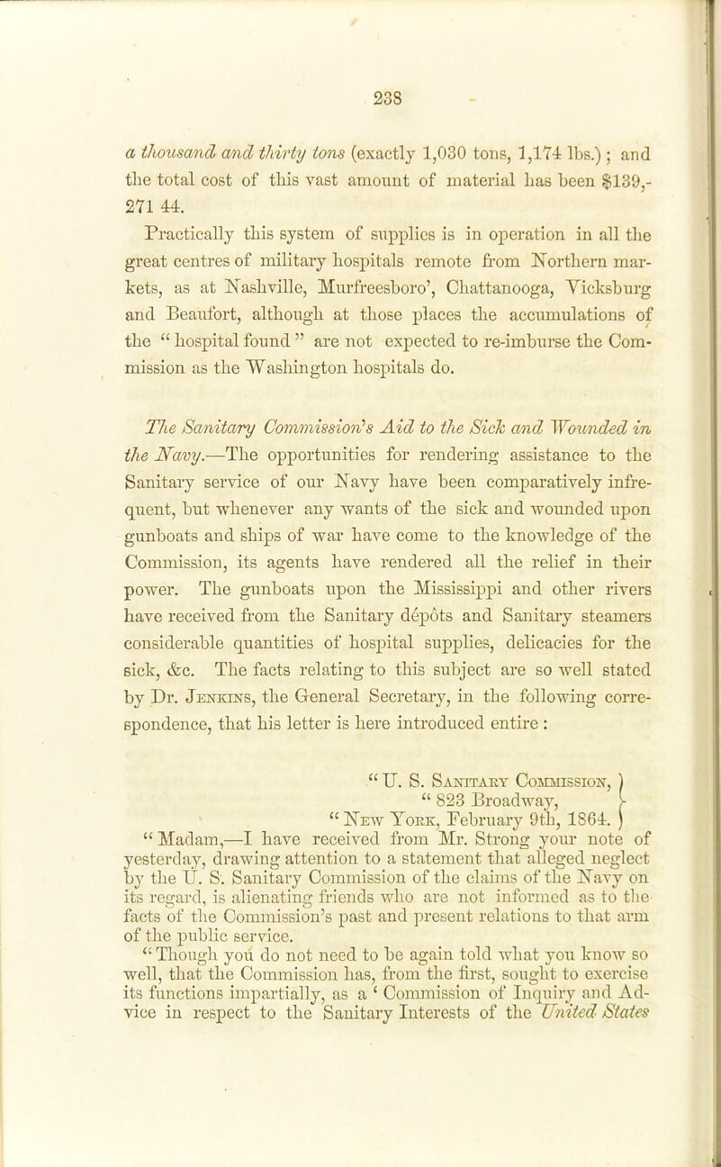 a tJiousand and thirty tons (exactly 1,030 tons, 1,174 lbs.); and the total cost of tliis vast anaount of material has been $139,- 271 44. Practically this system of supplies is in operation in all the great centres of military hospitals remote from Northern mar- kets, as at Nashville, Murfreesboro', Chattanooga, Yicksburg and Beaufort, although at those places the accumulations of the  hospital found  are not expected to re-imburse the Com- mission as the Washington hospitals do. TJie Sanitary Commission''s Aid to the Sick and Wounded in the Navy.—The opportunities for rendering assistance to the Sanitary service of our Navy have been comparatively infre- quent, but whenever any -wants of the sick and wounded upon gunboats and ships of war have come to the knowledge of the Commission, its agents have rendered all the relief in their power. The gunboats upon the Mississippi and other rivers have received from the Sanitary depots and Sanitary steamers considerable quantities of hospital supplies, delicacies for the sick, &c. The facts relating to this subject are so well stated by Dr. Jekkins, the General Secretary, in the following coitc- spondence, that his letter is here introduced entire :  U. S. SAmrAEY CoMMissioir, ]  823 Broadway, \  New Yoek, February 9th, 1864. )  Madam,—I have received from Mr. Strong your note of yesterday, drawing attention to a statement that alleged neglect by the U. S. Sanitary Commission of the claims of the Navy on its regard, is alienating friends xAio are not informed as to the facts of tlie Commission's past and present relations to that arm of the public service.  Though you do not need to be again told what you know so well, that the Commission has, from the first, sought to exercise its functions impartially, as a ' Commission of Inquiry and Ad- vice in respect to the Sanitary Interests of the United States