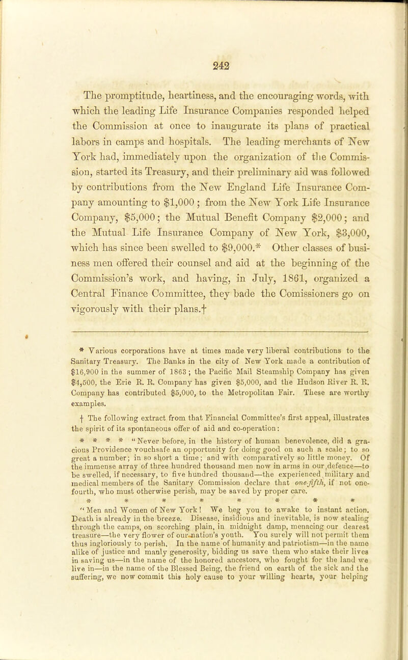 Tlie promptitude, heartiness, and the encouraging words, with which the leading Life Insurance Companies responded helped the Commission at once to inaugurate its plans of practical labors in camps and hospitals. The leading merchants of New York had, immediately upon the organization of the Commis- sion, started its Treasmy, and their preliminary aid was followed by contributions from the New England Life Insurance Com- pany amounting to $1,000 ; from the New York Life Insurance Company, $5,000; the Mutual Benefit Company $2,000; and the Mutual Life Insurance Company of New York, $3,000, which has since been swelled to $9,000.* Other classes of busi- ness men ofiered their counsel and aid at the beginning of the Commission's work, and having, in July, 1861, organized a Central Finance Committee, they bade the Comissioners go on vigorously with their plans.f • Various corporations have at times made very liberal contributions to the Sanitary Treasury. The Banks in the city of New York made a contribution of $16,900 in the summer of 1863 ; the Pacific Mail Steamship Company has given $4,500, the Erie R. R. Company has given $5,000, and the Hudson River R. R. Company has contributed $5,0U0, to the Metropolitan Fair. These are worthy examples. f The following extract from that Financial Committee's first appeal, illustrates the spirit of ils spontaneous ofier of aid and co-operation; * » * *  Never before, in the history of human benevolence, did a gra- cious Providence vouchsafe an opportunity for doing good on such a scale; to so great a number; in so short a time ; and with comparatively so little money. Of the immense array of three hundred thousand men now in arms in our .defence—to be swelled, if necessary, to five hundred thousand—the experienced military and medical members of the Sanitary Commission declare that onefifih, if not one- fourth, who must otherwise perish, may be saved by proper care. ***»***•  Men and Women of New York ! We beg you to awake to instant action. Death is already in the breeze. Disease, insidious and inevitable, is now stealing through the camps, on scorching plain, in midnight damp, menacing our dearest treasure—the very flower of our-natiou's youth. You surely will not permit them thus ingloriously to perish, la the name of humanity and patriotism—in the uamo alike of justice and manly generosity, bidding us save them who stake their lives in saving us—in the name of the honored ancestors, who fought for the land we live in—in the name of the Blessed Being, the friend on earth of the sick and the Buflfering, we now commit this holy cause to your willing heai'ts, your helping