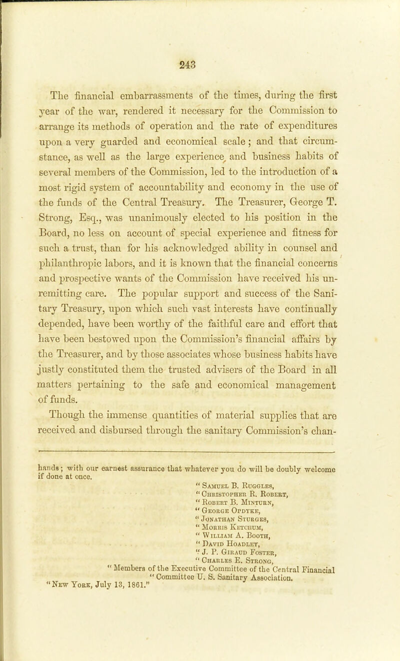 Tlie financial embarrassments of the times, during the first year of the war, rendered it necessary for the Commission to arrange its methods of operation and the rate of expenditures upon a very guarded and economical scale; and that circum- stance, as well as the large experience^ and business habits of several membeiS of the Conmiission, led to the introduction of a most rigid system of accountability and economy in the use of the funds of the Central Treasury, The Treasurer, George T. Strong, Esq., was unanimously elected to his position in the Board, no less on account of special experience and fitness for such a trust, than for his acknowledged ability in counsel and philanthropic labors, and it is known that the financial concerns and prospective wants of the Commission have received his un- remitting care. The popular support and success of the Sani- tary Treasury, upon which such vast interests have continually depended, have been worthy of the faithful care and efibii; that have been bestowed upon the Commission's financial affairs by the Treasurer, and by those associates whose business habits have justly constituted them the trusted advisers of the Board in all matters pertaining to the safe and economical management of funds. Though the immense quantities of material supplies that are received and disbursed through the sanitary Commission's chan- hatids; •with our earnest assurance that whatever you do will be doubly ■welcome if doae at once.  Samuel B. Ruggles, Christopher R. Robert,  Robert B. Mtntorn,  George Opdtke,  Jonathan Stoeges,  Morris KETcnuM,  William A. Booth,  David Hoadley, '.' J. P. GiRADD Foster,  Charles E. Strong,  Members of the Executive Committee of the Central Financial  Committee U. S. Sanitary Association. New York, July 13, 1861.