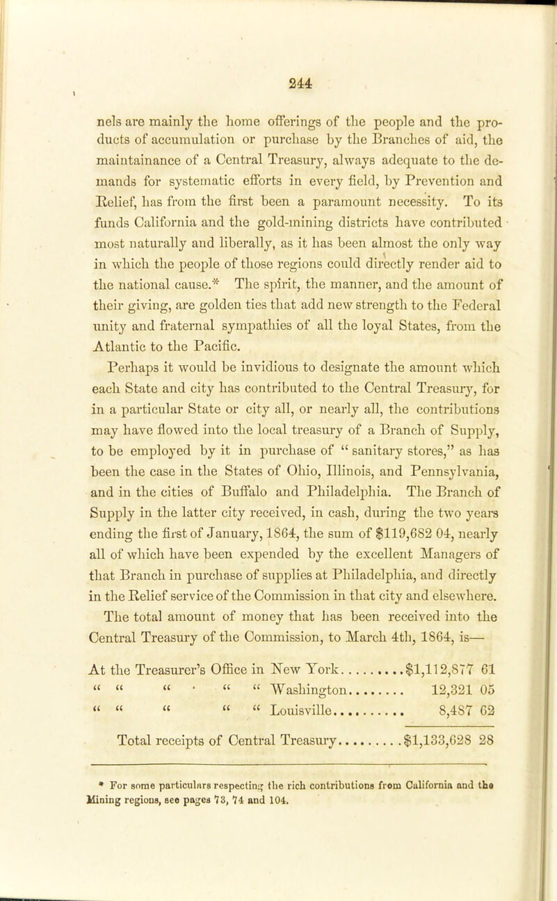 nels are mainly the home offerings of the people and the pro- ducts of accumulation or purchase by the Branches of aid, the maintainance of a Central Treasury, always adequate to the de- mands for systematic efforts in every field, by Prevention and Helief, has from the first been a paramount necessity. To its funds California and the gold-mining districts have contributed most naturally and liberally, as it has been almost the only way in which the people of those regions could directly render aid to the national cause.* The spix'it, the manner, and the amount of their giving, are golden ties that add new strength to the Federal unity and fraternal sympathies of all the loyal States, from the Atlantic to the Pacific. Perhaps it would be invidious to designate the amount which each State and city has contributed to the Central Treasur)'-, for in a particular State or city all, or nearly all, the contributions may have flowed into the local treasm-y of a Branch of Supply, to be employed by it in purchase of  sanitary stores, as has been the case in the States of Ohio, Illinois, and Pennsylvania, and in the cities of Buffalo and Philadelphia. The Branch of Supply in the latter city received, in cash, during the two years ending the first of January, 1864, the sum of $119,682 04, nearly all of which have been expended by the excellent Managers of that Branch in purchase of supplies at Philadelphia, and directly in the Relief service of the Commission in that city and elsewhere. The total amount of money that has been received into the Central Treasury of the Commission, to March 4th, 1864, is— At the Treasurer's Office in New York $1,112,877 61    •   Washington 12,321 05 «     Louisville 8,487 62 Total receipts of Central Treasury $1,133,628 28 * For some particuliirs respectin;^ the rich contributions from California and tha Mining regions, see pages 73, 74 and 104.