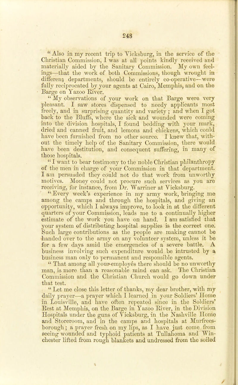  Also in my recent trip to Vicksbnrg, in the service of tlie Christian Commission, I was at all points kindly received and materially aided by the Sanitary Commission. My own feel- ings—that the work of both Commissions, though wrought in difieren:} departments, should be entirely co-operative—were fully reciprocated by your agents at Cau'o, Memphis, and on the Barge on Yazoo River.  My observations of your work on that Barge were very pleasant. I saw stores dispensed to needy applicants most freely, and in surprising quantity and variety ; and when I got back to the Bluffs, where the sick and wounded were coming into the division hospitals, I found bedding with your mark, dried and canned fruit, and lemons and chickens, which could have been furnished from no other source. I knew that, with- out the timely lielp of the Sanitary Commission, there would have been destitution, and consequent suffering, in many of those hospitals.  I want to bear testimony to the noble Christian philanthropy of the men in charge of your Commission in that department. I am perauuded they could not do that work from unworthy motives. Money could not procure such services as you are receiving, for instance, from Dr. VVarriner at Yicksburg.  Every week's experience in my army work, bringing me among the camps and througli the hospitals, and giving an opportunity, which I always improve, to look in at the different quarters of your Commission, leads me to a continually higher estimate of the work you have on hand. I am satisfied that your system of distributing hospital &up2>lies is the correct one. Such large contributions as the people are making cannot be handed over to the army on any volunteer system, imless it be for a few days amid the emergencies of a severe battle. A business involving such expenditure would be intrusted by a business man only to permanent and responsible agents.  That among all your^employes there should be no unworthy man, is more than a reasonable mind can ask. The Christian Commission and the Christian Churcli would go down under that test.  Let me close this letter of thanks, my dear brother, with my daily prayer—a prayer which I learned in your Soldiers' Home in Louisville, and have often repeated since in the Soldieis' Kest at Memphis, on the Barge in Yazoo River, in the Division Hospitals under the guns of Vicksburg, in the Nashville Home and Storeroom, and in the camps and hospitals at Murfrees- borough ; a prayer fresh on my lips, as I have just come from seeing wounded and typhoid patients at Tullafioma and Win- chester lifted from rough blankets and imdrcssed from the soiled