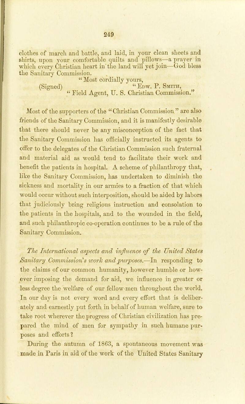 clothes of march and battle, and laid, m your clean sheets and shirts, upon yoitr comfortable quilts and pillows—a prayer in which every Christian heart in'the land will yet join—God bless the Sanitary Commission.  Most cordially yours, (Signed)  Edw. P. Smth,  rield Agent, U. S. Chi-istian Commission. Most of the supporters of the Christian Commission  are also fiuends of the Sanitary Commission, and it is manifestly desirable that there should never be any misconception of the fact that the Sanitary Commission has officially instructed its agents to offer to the delegates of the Christian Commission such fraternal and material aid as would tend to facilitate their work and benefit the patients in hospital. A scheme of philanthropy that, like the Sanitary Commission, has undertaken to diminish the sickness and mortality in our armies to a fraction of that which would occur without such interposition, should be aided by labors that judiciously bring religious instruction and consolation to the patients in the hospitals, and to the wounded in the field, and such philanthropic co-operation continues to be a rule of the Sanitary Commission. The International asjpects and influence of the United States Sanitary Commission''s worh andpurjposes.—In responding to the claims of our common humanity, however humble or how- ever imposing the demand for aid, we influence in greater or less degree the welfare of our fellow-men throughout the world. In our day is not every word and every efibrt that is deliber- ately and earnestly put forth in behalf of human Avelfare, sure to take root wherever the progress of Christian civilization has pre- pared the mind of men for sympathy in such humane pur- poses and efibrts? During the autumn of 1863, a spontaneous movement was made in Paris in aid of the work of the United States Sanitary