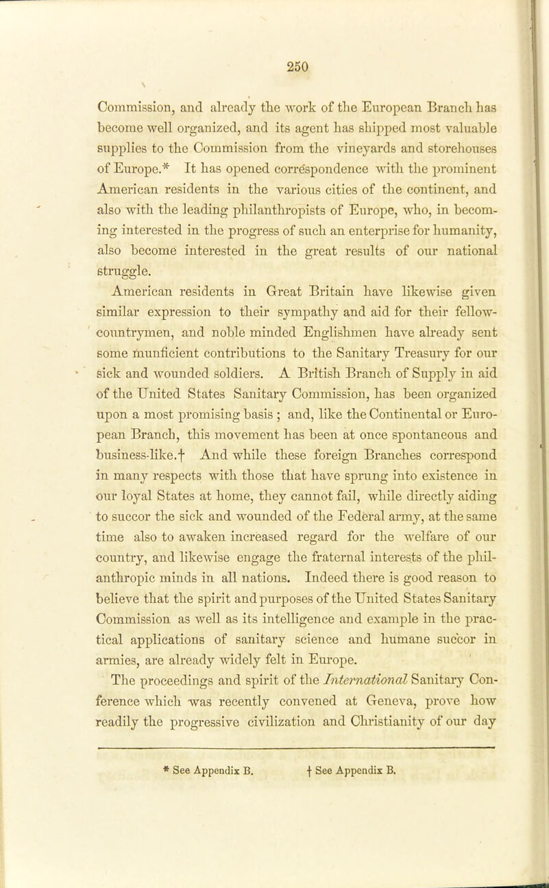 Commission, and already the work of the European Branch has become well organized, and its agent has shipped most valuable supplies to the Commission from the vineyards and storeliouses of Europe.* It has opened correspondence vnth. the prominent American residents in the various cities of the continent, and also with the leading philanthropists of Europe, who, in becom- ing interested in. the progress of such an enterprise for humanity, also become interested in the great results of our national struggle. American residents in Great Britain have likewise given similar expression to their sympathy and aid for their fellow- ' countrymen, and noble minded Englishmen have ah'eady sent some fnunficient contributions to the Sanitary Treasury for our sick and wounded soldiers. A British Branch of Supply in aid of the United States Sanitary Commission, has been organized upon a most promising basis ; and, like the Continental or Euro- pean Branch, this movement has been at once spontaneous and business-like.t And while these foreign Branches correspond in many respects with those that have sprung into existence in our loyal States at home, they cannot fail, while directly aiding to succor the sick and wounded of the Federal army, at the same time also to awaken increased regard for the welfare of our country, and likewise engage the fraternal interests of the pliil- anthropic minds in all nations. Indeed there is good reason to believe that the spirit and purposes of the United States Sanitary Commission as well as its intelligence and example in the prac- tical applications of sanitary science and humane succor in armies, are already widely felt in Europe. The proceedings and spirit of the International Sanitary Con- ference which was recently convened at Geneva, prove how readily the progressive civilization and Christianity of oiu* day