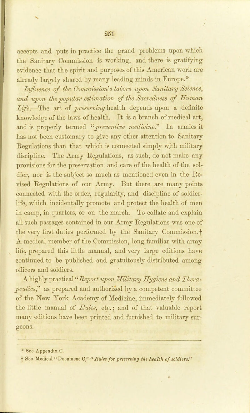 261 accepts and puts in practice the grand problems upon whicli the Sanitary Commission is working, and there is gratifying evidence that the spirit and purposes of this American work are abeady largely shared by many leading minds in Euroj)e.* Influence of the Commission's labors itpon Sanitary Science, and wpon the popular estimation of the Sacredness of Human Life.—The art of jcr^^^/^rvwi^ health depends upon a definite knowledge of the laws of health. It is a branch of medical art, and is properly termed preventive medicine.''^ In armies it has not been customary to give any other attention to Sanitary Eegulations than that which is connected simply wjth military discipline. The Ai-my Eegulations, as such, do not make any provisions for the preservation and care of the health of the sol- dier, nor is the subject so much as mentioned even in the Ke- vised Regulations of our Army. But there are many points connected with the order, regularity, and discipline of soldier- life, which incidentally promote and protect the health of men in camp, in quarters, or on the march. To collate and explain all such passages contained in our Army Regulations was one of the very first duties performed by the Sanitary Commission.f A medical member of the Commission, long familiar witli army life, prepared this little manual, and very large editions have continued to be published and gratuitously distributed among officers and soldiers. A highly practical Report upon Military Hygiene and Thera- peutics^'^ as prepared and authorized by a competent committee of the New York Academy of Medicine, immediately followed the little manual of Hides, etc.; and of that valuable report many editions have been printed and furnished to military sur- geons. * See Appendix 0. \ See Medical Document C,  Rules for preserving the health of soldiers.