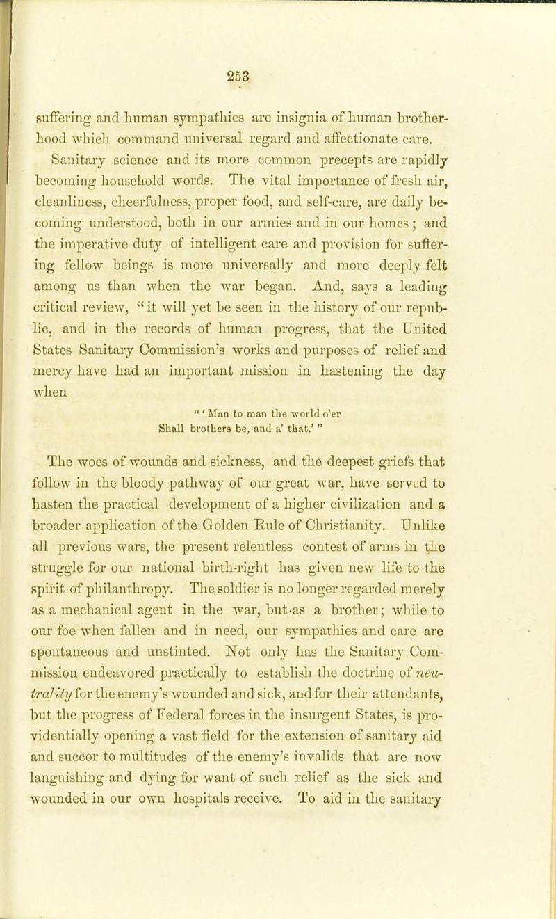 suffering and human sympathies are insignia of human brother- hood which command universal regard and affectionate care. Sanitary science and its more common precepts are rapidly becoming household words. The vital importance of fresh air, cleanliness, cheerfulness, proper food, and self-care, are daily be- coming understood, both in our armies and in our homes ; and the imperative duty of intelligent care and provision for sufler- ing fellow beings is more universally and more deeply felt among us than when the war began. And, says a leading critical review,  it will yet be seen in the history of our rej^ub- lic, and in the records of human progress, that the United States Sanitary Commission's works and purposes of relief and mercy have had an important mission in hastening the day when  ' Man to man the world o'er Shall brothers be, and a' that.'  The woes of wounds and sickness, and the deepest griefs that follow in the bloody pathway of our great war, have served to hasten the practical development of a higher civilizalion and a broader application of the Golden Rule of Christianity. Unlike all previous wars, the present relentless contest of arms in the struggle for our national birth-right has given new life to the spirit of philanthropy. The soldier is no longer regarded merely as a mechanical agent in the war, but-as a brother; while to our foe when fallen and in need, our sympathies and care are spontaneous and iinstinted. Not only has the Sanitary Com- mission endeavored practically to establish the doctrine of wm- ^ra7tV?/for the enemy's wounded and sick, and for their attendants, but the progress of Federal forces in the insurgent States, is pro- videntially opening a vast field for the extension of sanitary aid and succor to multitudes of the enemy's invalids that are now languishing and dying for want of such relief as the sick and wounded in our own hospitals receive. To aid in the sanitary