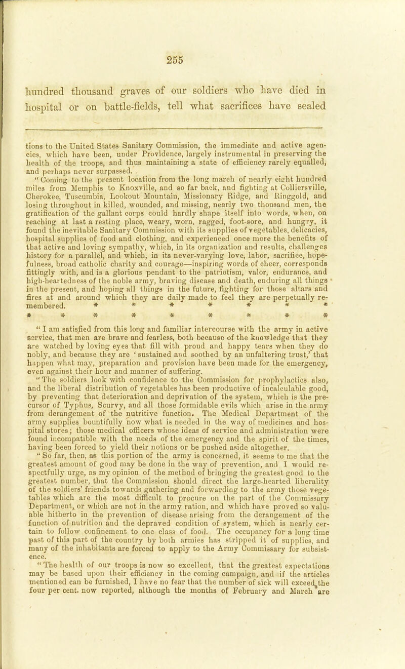 hundred tlionsand graves of onr soldiers who liare died in hospital or on battle-fields, tell what sacrifices have sealed tions to the Uuited States Sanitary Commission, the immediate and active agen- cies, which have been, under Providence, largely instrumental in preserving the health of the troops, and thus maintaining a state of efficiency rarely equalled, and perhaps never surpassed.  Coming to the present location from the long march of nearly eiiiht hundred miles from Memphis to Knoxville, and so far back, and fighting at Colliersville, Cherokee, Tiiscurabia, Lookout Mountain, Missionary Ridge, and Ringgold, and losing throughout in killed, wounded, and missing, nearly two thousand men, the gratification of the gallant corps could hardly shape itself into words, when, oa reaching at last a resting place, weary, worn, ragged, foot-sore, and hungry, it found the inevitable Sanitary Commission with its supplies of vegetables, delicacies, hospital supplies of food and clothing, and experienced once more the benefits of that active and loving sympathy, which, in its organization and results, challenges history for a parallel, and which, in its never-varying love, labor, sacrifice, hope- fulness, broad catholic charity and courage—inspiring words of cheer, corresponds fittingly with, and is a glorious pendant to the patriotism, valor, endurance, and high-lieartedness of the noble army, braving disease and death, enduring all things in the present, and hoping all things in the future, fighting for those altars and fires at and around which they are daily made to feel they are perpetually re- membered. *«**««» *********  I am satisfied from this long and familiar intercourse with the army in active service, that men are brave and fearless, both because of the knowledge that they are watched by loving eyes that fill with proud and happy tears when they do Doblj, and because they are ' sustained and soothed by an unfaltering trust,' that happen what may, preparation and provision have been made for the emergency, even against their hour and manner of suifering.  The soldiers look with confidence to the Commission for prophylactics also, and the liberal distribution of vegetables has been ]iroductive of incalculable good, by preventing that deterioration and deprivation of the system, which is the pre- cursor of Typlius, Scurvy, and all those formidable evils which arise in the army from derangement of the nutritive function. The Medical Department of the army supplies bountifully now what is needed in the way of medicines and hos- pital stores; those medical officers whose ideas of service and administration were found incompatible with the needs of the emergency and the spirit of the times, having been forced to yield their notions or be pushed aside altogether.  So far, then, as this portion of the array is concerned, it seems to me that the greatest amount of good may be done in the way of prevention, and I would re- spectfully ui-ge, as my opinion of the method of bringing the greatest good to the greatest number, that the Commission should direct the large-hearted liberality of the soldiers' friends towards gathering and forwarding to the army those vege- tables which are the most difficult to procure on the part of the Conunissury Department, or which are not in the army ration, and which have proved so valu- able hitherto in the prevention of disease arising from the derangement of the function of nutrition and the depraved condition of system, which is nearly cer- tain to follow confinement to one class of food. The occupancy for a long time past of this part of the country by both armies has stripped it of supplies, and many of the inhabitants are forced to apply to the Army Commissary for subsist- ence.  The health of our troops is now so excellent, that the greatest expectations may be based upon their efficiency in the coming campaign, and if tlie articles mentioned can be furnished, I have no fear that the number of sick will exceed the four per cent, now reported, although the months of February and March are
