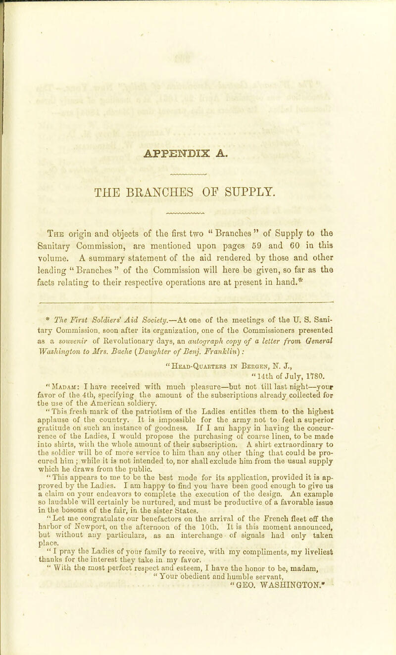 THE BLANCHES OF SUPPLY. The origin and objects of the first two  Branches  of Supply to the Sanitary Commission, are mentioned upon pages 59 and 60 in this volume. A summary statement of the aid rendered by those and other leading Branches  of the Commission will here be given, so far as the facts relating to their respective operations are at present in hand.* * The First Soldiers' Aid Society.—At one of the meetings of the TT. S. Sani- tary Commissioii, soon after its organization, one of the Commissioners presented as a souvenir of Revolutionary days, an autograph copy of a letter from General Washington to Mrs. Bache {Daughter of Benj. Franklin): Head-Quarters in Bergen, K J.,  14th of July, 1780. Madam: I have received with much pleasure—but not tilllast night—your favor of the 4th, specifying the amount of the subscriptions already collected for the use of the American soldiery.  This fresh mark of the patriotism of the Ladies entitles them to the highest applause of the country. It is impossible for the army not to feel a superior gratitude on such an instance of goodness. If I am happy in having the concur- rence of the Ladies, I would propose the purchasing of coarse linen, to be made into shirts, wiih the whole amount of their subscription. A shirt extraordinary to the soldier will be of more service to him than any other thing that could be pro- cured him ; while it is not intended to, nor shall exclude him from the usual supply which he draws from the public.  This appears to me to be the best mode for its application, provided it is ap- proved by the Ladies. I am happy to find you have been good enough to give us a claim on your endeavors to complete the execution of the design. An example so laudable will certainly be nurtured, and must be productive of a favorable issuo in the bosoms of the fair, in the sister States.  Let me congratulate our benefactors on the arrival of the French fleet off the harbor of Newport, on the afternoon of the 10th. It is this moment announced, but without any particulars, as an interchange of signals had only taken place.  I pray the Ladies of your family to receive, with my compliments, my liveliest thanks for the interest they take in my favor,  With the most perfect respect and esteem, I have the honor to be, madam,  Your obedient and humble servant, GEO. WASHINGTON.