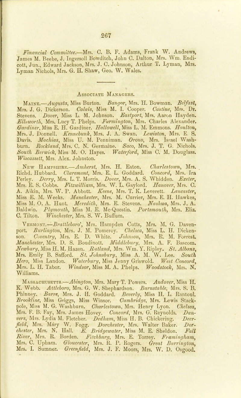 Financial Committee.—Mrs. C. B. F. Adams, Frank W. Andrews, James M. Beebe, J. Ingersoll Bowditch, John C. Dalton, Mrs. Wm. Endi- cott, Jun., Edward Jackson, Mrs. J. 0. Johnson, Arthur T. Lyman, Mrs. Lyman Nichols, Mrs. G. H. Shaw, Geo. W. Wales. Associate Managers. Maine.—Augusta, Miss Burton. Bangor, Mrs. H. Bowman. Belfast, Mrs. J. G. Dickerson. Calais, Miss M. I. Cooper. Castine, Mrs, Dr. Stevens. Dove?-, Miss L. M. Johnson. Eastport, Mrs. Aaron Hayden. Elhworth, Mrs. Lucy T. Phelps. Furmington, Mrs. Charles Alexander. Gar diner, E. H. Gardiner. Hallowell,M]ss L. M. Emmons. Jloulton, Mrs. J. Donnell. Kennebunk, Mrs. J. A. Swan. Lewiston, Mrs. E. S. Davis. Machias, Miss U. M. Penniman. Orono, Mrs. Isiael Wash- burn. Rockland, Mrs. C. N. Germaine. Saco, Mrs. J. T. G. Nichols. South Berwick, Miss M. O. Hayes. Wateiford, Miss C. M. Douglass. Wiscassett, Mrs. Alex. Johnston. New Hampsuire.—Amherst, Mrs. H. Eaton. Charlestoion, Mrs. Richd. Hubbard. Claremont, Mre. E. L. Goddard. Concord, Mrs. Ira Perley. Derry, Mrs. L. T. Morris. Dover, Mrs. A. S. Whidden. Exeter, Mrs. E. S. Cobbs. Fitzwilliam, Mrs. W. L. Gaylord. Hanover, Mrs. C. A. Aikin, Mrs. W. P. Abbott. Keene, Mrs. T. K. Leverett. Lancaster, Miss E. M. Weeks. Manchester, Mrs. M. Currier, Mrs. E. H. Uawkes, Miss M. O. A. Hunt. Meredith, Mrs. E. Stevens. Nashua, Mrs. J. A. Baldwin. Plymouth, Miss M. E. Mc-Questin. Portsmouth, Mrs. Eliz. C. Tilton. Winchester, Mrs. S. W. Bufl'um. YERiioT!rr.—Brattleboro\ Mrs. Hampden Cutts, Mrs. M. G, Daven- port. Burlington, Mrs. J. M. Pomeroy. Chelsea, Miss L. H. Dicken- son. Coventry, Mrs. E. D. White. Johnson, Mrs. R, M. Forrest. Manchester, Mrs. D. S. Boudinott. Middlcbury, Mrs. A. F. Bascom. Newbury, Miss H. M, Hazen. Rutland, Mrs. Wm. Y. Ripley. St. Albans, Mrs. Emily B. Safford. St. Johnsbury, Miss A. M. W. Lee. South Hero, Miss Landon. Waterbury, Miss Jenny Griswold. West Concord, Mrs. L. H. Tabor. Windsor, Miss M. A. Phelps. Woodstock, Mrs. N. Williams. Massachusetts.—Abington, Mrs. Mary T. Powers. Andover, Miss H. K.Webb. -<4 «<Moro, Mrs. G. W, Sbephardson. Barnstable, Mrs. S. B. Phinney. Barre, Mrs. J. U. Goddard. Beverly, Miss H. L. Rantoul. Brookline, Miss Griggs, Miss Winsor. Cambridge, Mrs. Lewis Stack- pole, Miss M. G. Washburn. Charlestown, Mrs. Henry Lyon. Chelsea, Mrs. F. B. Fay, Mrs. James Hovey. Concord, Mrs. G. Reynolds. Dan- vers, Mrs. Lydia M. Fletcher. Dedham, Miss H. B. Chickering. Deer- field, Mrs. Mary W. Fogg. Dorchester, Mrs. Walter Baker. Dor- chester, Mrs. N. Hall. E. Bridgewater, Miss M. E. Sheldon. Fall River, Mrs. R. Borden. Filchbnrg, Mrs. E. Torrey. Framingham,, Mrs. C. Upham. Gloucester, Mrs. R. P. Rogers. Great Barrington, Mrs. L Sumner. Greenfield, Mrs. J. F. Moors, Mrs. W. D. Osgood.