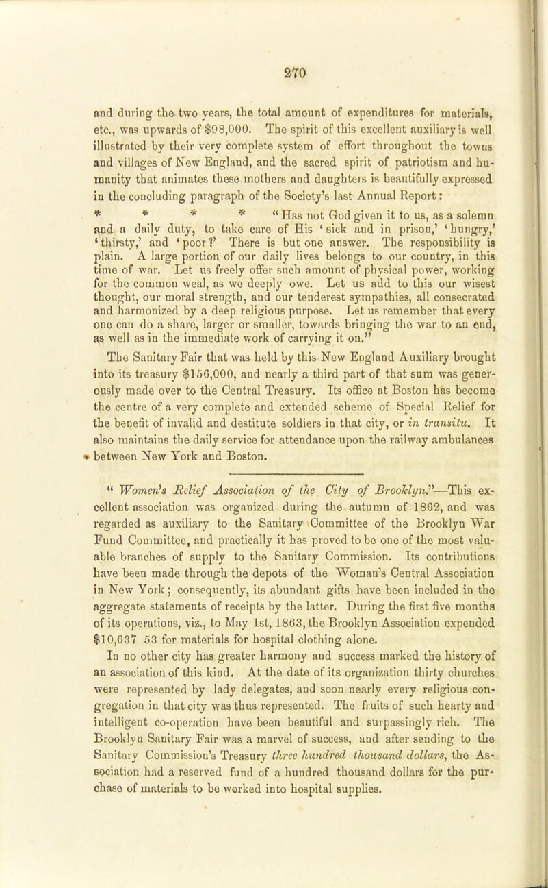 and during the two years, the total amount of expenditures for materials, etc., was upwards of $98,000. The spirit of this excellent auxiliary is well illustrated by their very complete system of effort throughout the towns and villages of New England, and the sacred spirit of patriotism and hu- manity that animates these mothers and daughters is beautifully expressed in the concluding paragraph of the Society's last Annual Report: * * * * ii jjjjg Qq^ given it to us, as a solemn and a daily duty, to take care of His 'sick and in prison,' 'hungry,' 'thirsty,' and 'poor?' There is but one answer. Tbe responsibility is plain. A large portion of our daily lives belongs to our country, in this time of war. Let us freely offer such amount of physical power, working for the common weal, as wo deeply owe. Let us add to this our wisest thought, our moral strength, and our tenderest sympathies, all consecrated and harmonized by a deep religious purpose. Let us remember that every one can do a share, larger or smaller, towards bringing the war to an end, as well as in the immediate work of carrying it on. The Sanitary Fair that was held by this New England Auxiliary brought into its treasury $156,000, and nearly a third part of that sum was gener- ously made over to the Central Treasury. Its oflBce at Boston has become the centre of a very complete and extended scheme of Special Relief for the benefit of invalid and destitute soldiers in that city, or in transitu. It also maintains the daily service for attendance upon the railway ambulances • between New York and Boston.  Women's Relief Association of the City of BrooldynV—This ex- cellent association was organized during the autumn of 1862, and was regarded as auxiliary to the Sanitary Committee of the Brooklyn War Fund Committee, and practically it has proved to be one of the most valu- able branches of supply to the Sanitary Commission. Its contributions have been made through the depots of the Woman's Central Association in New York; consequently, ils abundant gifts have been included in the aggregate statements of receipts by the latter. During the first five months of its operations, viz., to May 1st, 1863, the Brooklyn Association expended $10,637 53 for materials for hospital clothing alone. In no other city has greater harmony and success marked the history of an association of this kind. At the date of its organization thirty churches were represented by lady delegates, and soon nearly every religious con- gregation in that city was thus represented. The fruits of such hearty and intelligent co-operation have been beautiful and surpassingly rich. The Brooklyn Sanitary Fair was a marvel of success, and after sending to the Sanitary Commission's Treasury three hundred thousand dollars, the As- sociation had a reserved fund of a hundred thousand dollars for the pur- chase of materials to be worked into hospital supplies.