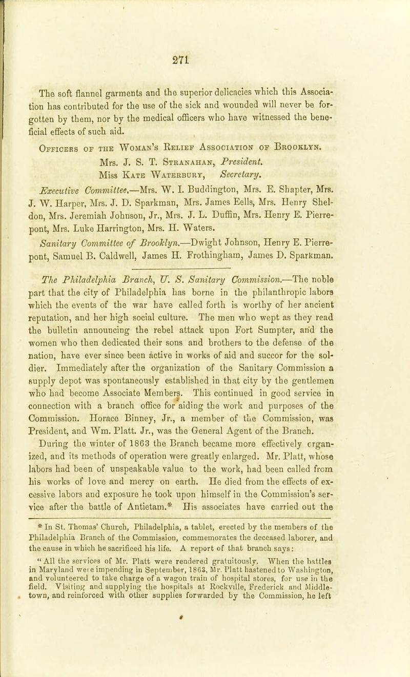The soft flannel garments and the superior delicacies which this Associa- tion has contributed for the use of the sick and wounded will never be for- gotten by them, nor by the medical officers who have witnessed the bene- ficial effects of such aid. Officers of the Woman's Relief Association of Brooklyn, Mrs. J. S. T. Stranahan, Ff'esident. Miss Kate Waterburt, Secretary. Executive Committee,—Mrs. W. I. Buddington, Mrs. E. Shapter, Mrs. J. W. Harper, Mrs. J. D. Sparkraan, Mrs. James Eells, Mrs. Henry Shel- don, Mrs. Jeremiah Johnson, Jr., Mrs. J. L. Duffin, Mrs. Henry E. Pierre- pont, Mrs. Luke Harrington, Mrs. H. Waters. Sanitary Committee of Brooklyn.—Dwight Johnson, Henry E. Pierre- pont, Samuel B. Caldwell, James H. Frothingham, James D. Sparkman. The Philadelphia Branch, U. S. Sanitary Commission.—The noble part that the city of Philadelphia has borne in the philanthropic labors which the events of the war have called forth is worthy of her ancient reputation, and her high social culture. The men who wept as they read the bulletin announcing the rebel attack upon Fort Sumpter, arid the women who then dedicated their sons and brothers to the defense of the nation, have ever since been active in works of aid and succor for the sol- dier. Immediately after the organization of the Sanitary Commission a supply depot was spontaneously established in that city by the gentlemen who had become Associate Members. This continued in good service in connection with a branch office for aiding the work and purposes of the Commission. Horace Binney, Jr., a member of the Commission, was President, and Wm. Piatt. Jr., was the General Agent of the Branch. During the winter of 1863 the Branch became more effectively organ- ized, and its methods of operation were greatly enlarged. Mr. Piatt, whose labors had been of unspeakable value to the work, had been called from his works of love and mercy on earth. He died from the effiicts of ex- cessive labors and exposure he took upon himself in the Commission's ser- vice after the battle of Antietam.* His associates have carried out the * In St. Thomas' Church, Philadelphia, a tablet, erected by the members of the Philadelphia Branch of the Commission, commemorates the deceased laborer, and the cause in which he sacrificed his life. A report of that branch says: All the services of Mr. Piatt were rendered gratuitously. When the battles in Maryland wer e impending in September, 1863, Mr. Piatt hastened to Washington, and volunteered to take charge of a wagon train of hospital stores, for use in the field. Visitin^.^ and supplying the hospitals at RnckviUe, Frederick and Middle- town, and reinforced with other supplies forwarded by the Commission, he left