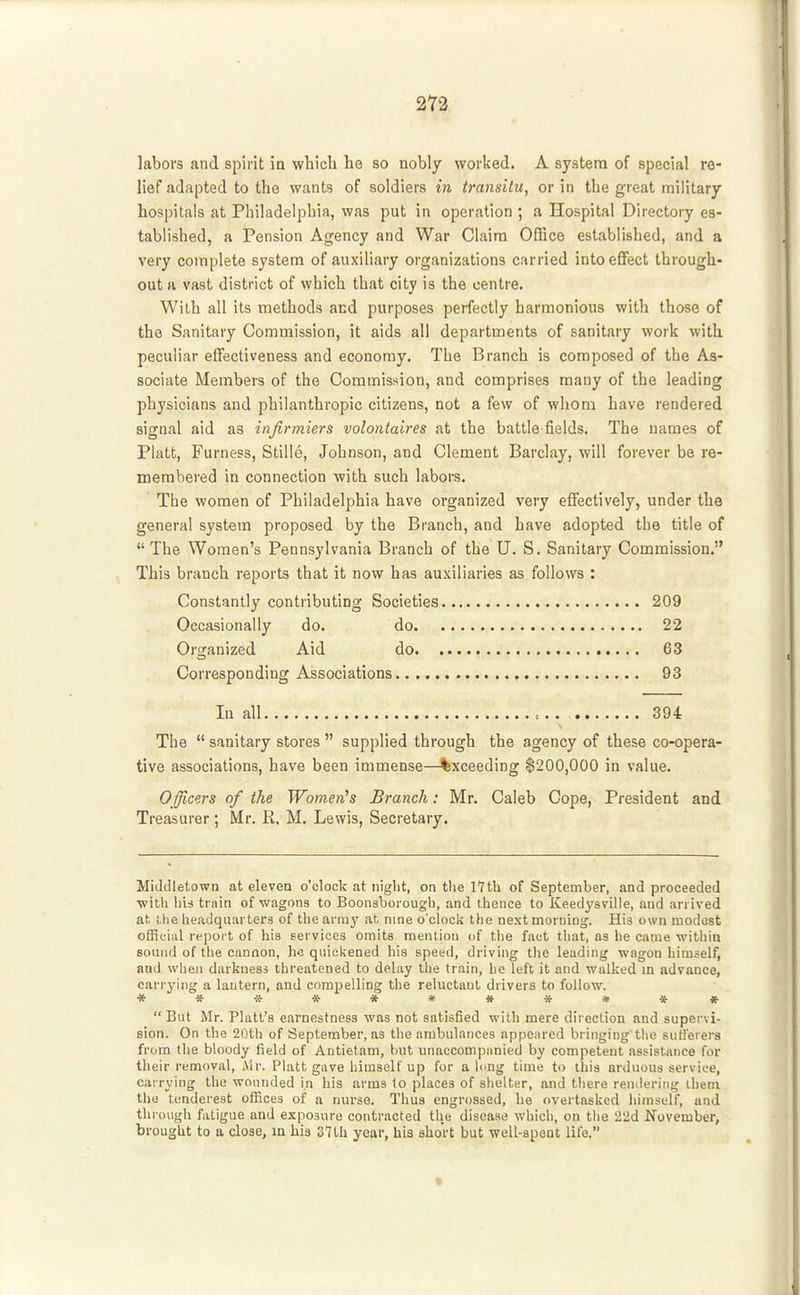 labors and spirit in which he so nobly worked. A system of special re- lief adapted to the wants of soldiers in transitu, or in the great military hospitals at Philadelphia, was put in operation ; a Hospital Directory es- tablished, a Pension Agency and War Claim Office established, and a very complete system of auxiliary organizations carried into effect through- out a vast district of which that city is the centre. With all its methods and purposes peifectly harmonious with those of the Sanitary Commission, it aids all departments of sanitary work with peculiar effectiveness and economy. The Branch is composed of the As- sociate Members of the Commission, and comprises many of the leading physicians and philanthropic citizens, not a few of whom have rendered signal aid as infirmiers volontaires at the battle fields. The names of Piatt, Furness, Stille, Johnson, and Clement Barclay, will forever be re- membered in connection with such labors. The women of Philadelphia have organized very effectively, under the general system proposed by the Branch, and have adopted the title of  The Women's Pennsylvania Branch of the U. S. Sanitary Commission. \ This branch reports that it now has auxiliaries as follows : Constantly contributing Societies 209 Occasionally do. do 22 Organized Aid do 63 Corresponding Associations 93 In all = 394 The  sanitary stores  supplied through the agency of these co-opera- tive associations, have been immense—Exceeding $200,000 in value. Officers of the Women^s Branch: Mr. Caleb Cope, President and Treasurer ; Mr. R, M. Lewis, Secretary. Middletown at eleven o'clock at night, on the 17th of September, and proceeded with his train of wagons to Boonsboi'ough, and thence to Keedyaville, and arrived at, l.he headquarters of the army at. nme o'clock the next morning. His own modost officiiil report of his services omits mention of the fact tliat, as he came within sound of the cannon, ho quickened his speed, driving tlie leading wagon himself, and when darkness threatened to delay tlie train, he left it and walked m advance, carrying a lantern, and compelling the reluctant drivers to follow. «***#»#*«*#  But Mr. Piatt's earnestness was not satisfied with mere direction and supervi- sion. On the 20th of September, as the ambulances appeared bringing the sutierera from the bloody field of Antietam, hut unaccompnnied by competent assistance for their removal, Air. Piatt gave himself up for along time to this arduous service, carrying the wounded in his arms to places of shelter, and there remleriiig ihem the tenderest offices of a nurse. Thus engrossed, he overtasked himself, and through fatigue and exposure contracted the disease which, on the 22d November, brought to a close, m his 37th year, his short but well-spent life.