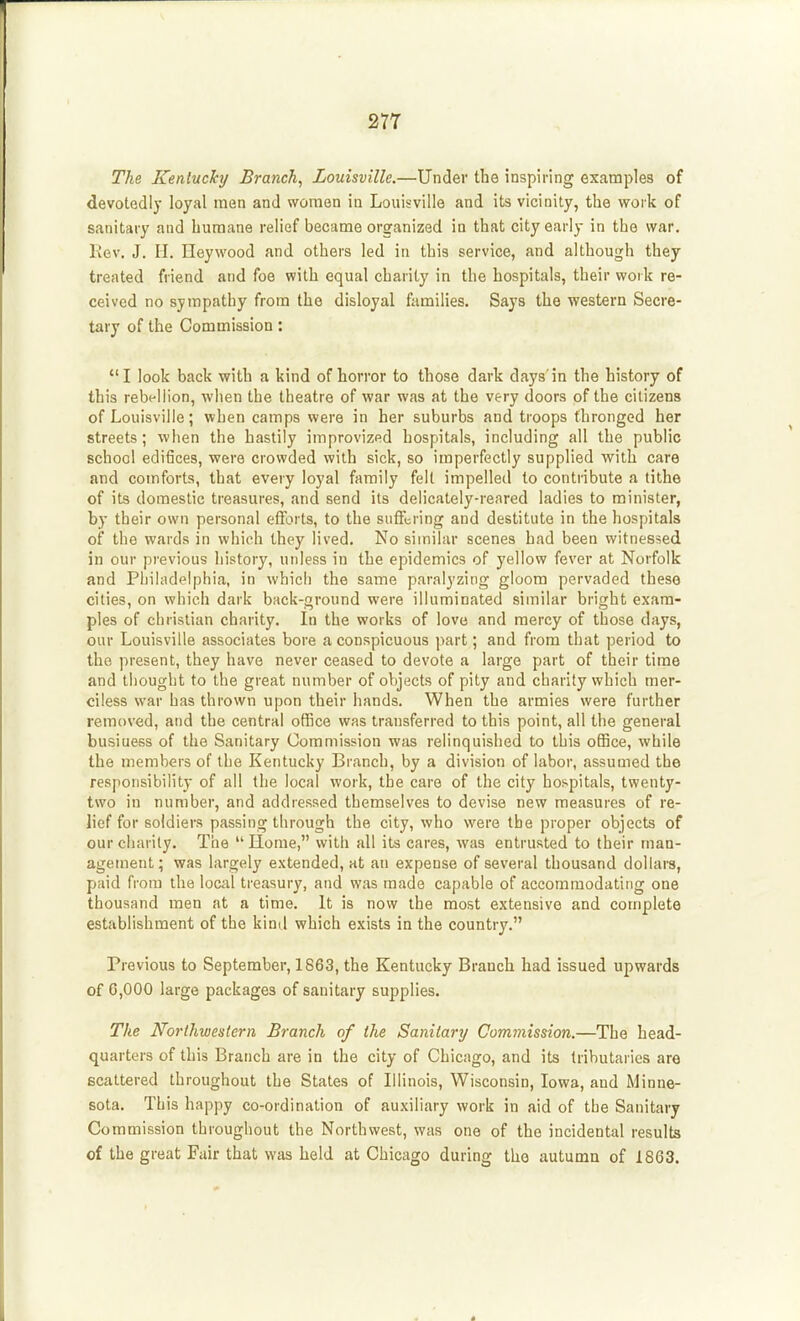 The Kenluchj Branch, Louisville.—Under the inspiring examples of devotedly loyal men and women in Louisville and its vicinity, the work of sanitary and humane relief became organized in that city early in the war. Rev. J. II. Ileywood and others led in this service, and although they treated friend and foe with equal charity in the hospitals, their work re- ceived no sympathy from the disloyal ftimilies. Says the western Secre- tary of the Commission: I look back with a kind of horror to those dark days'in the history of this rebellion, when the theatre of war was at the very doors of the citizens of Louisville; when camps were in her suburbs and troops thronged her streets; when the hastily improvized hospitals, including all the public school edifices, were crowded with sick, so imperfectly supplied with care and comforts, that every loyal family felt impelled to contribute a tithe of its domestic treasures, and send its delicately-reared ladies to minister, by their own personal efforts, to the suffering and destitute in the hospitals of the wards in which they lived. No similar scenes bad been witnessed in our previous history, unless in the epidemics of yellow fever at Norfolk and Philadelphia, in which the same paralyzing gloom pervaded these cities, on which dark back-ground were illuminated similar bright exam- ples of christian charity. In the works of love and mercy of those days, our Louisville associates bore a conspicuous part; and from that period to the present, they have never ceased to devote a large part of their time and thought to the great number of objects of pity and charity which mer- ciless war has thrown upon their hands. When the armies were further removed, and the central office was transferred to this point, all the general busiuess of the Sanitary Commission was relinquished to this office, while the members of the Kentucky Branch, by a division of labor, assumed the responsibility of all the local work, the care of the city hospitals, twenty- two in number, and addressed themselves to devise new measures of re- lief for soldiers passing through the city, who were the proper objects of our charity. The Home, with all its cares, was entrusted to their man- agement; was largely extended, at an expense of several thousand dollars, paid from the local treasury, and was made capable of accommodating one thousand men at a time. It is now the most extensive and complete establishment of the kind which exists ia the country. Previous to September, 1863, the Kentucky Branch had issued upwards of 6,000 large packages of sanitary supplies. The Northwestern Branch of the Sanitary Commission.—The head- quarters of this Branch are in the city of Chicago, and its tributaries are scattered throughout the States of Illinois, Wisconsin, Iowa, and Minne- sota. This happy co-ordination of auxiliary work in aid of the Sanitary Commission throughout the Northwest, was one of the incidental results of the great Fair that was held at Chicago during the autumn of 1863.
