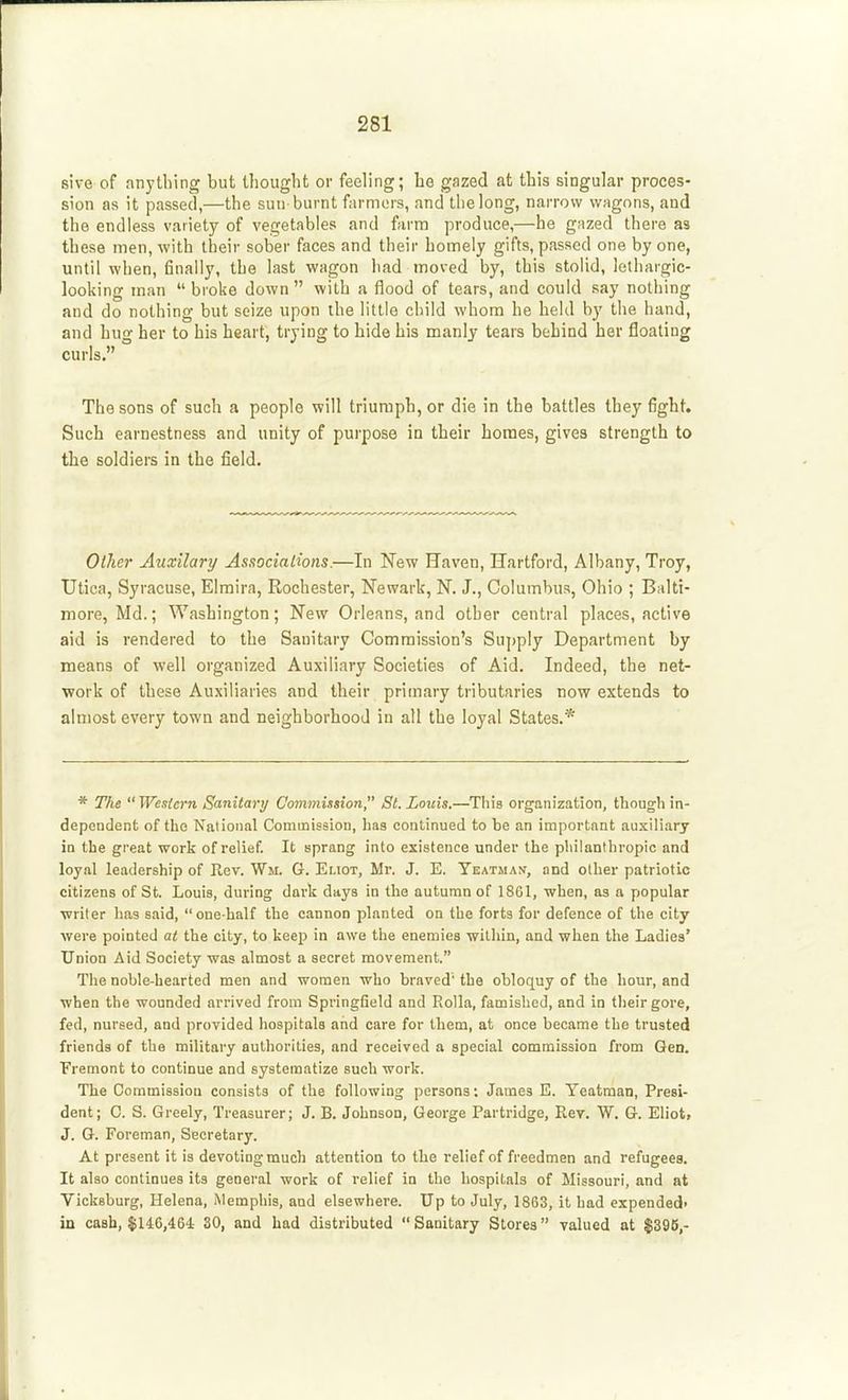 sive of anything but thought or feeling; be gazed at this singular proces- sion as it passed,—the sun burnt farmers, and tlielong, narrow wagons, and the endless variety of vegetables and farm produce,—he gazed there as these men, with their sober faces and their homely gifts, passed one by one, until when, finally, the last wagon had moved by, this stolid, lethargic- looking man  broke down  with a flood of tears, and could say nothing and do nothing but seize upon the little child whom he held by the hand, and hug her to his heart, trying to bide his manly tears behind her floating curls. The sons of such a people will triumph, or die in the battles they fight. Such earnestness and unity of purpose in their homes, gives strength to the soldiers in the field. Other Auxilary Associalions.—In New Haven, Hartford, Albany, Troy, Utica, Syracuse, Elmira, Rochester, Newark, N. J., Columbus, Ohio ; Balti- more, Md.; Washington; New Orleans, and other central places, active aid is rendered to the Sanitary Commission's Supply Department by means of well organized Auxiliary Societies of Aid. Indeed, the net- work of these Auxiliaries and their primary tributaries now extends to almost every town and neighborhood in all the loyal States.* * The  Western Sanitary Commission, St. Louis.—Tliis organization, though in- dependent of the National Commission, has continued to be an important auxiliary in the great work of relief. It sprang into existence under the philanthropic and loyal leadership of Hev. Wm. G. Eliot, Mr. J. E. YEATJiAy, and other patriotic citizens of St. Louis, during dark days in the autumn of 1861, when, as a popular writer has said, one-half the cannon planted on the forts for defence of the city- were pointed at the city, to keep in awe the enemies within, and when the Ladies' Union Aid Society was almost a secret movement. The noble-hearted men and women who braved the obloquy of the hour, and when the wounded arrived from Springfield and Rolla, famished, and in their gore, fed, nursed, and provided hospitals and care for them, at once became the trusted friends of the military authorities, and received a special commission from Gen. Fremont to continue and systematize such work. The Commission consists of the following persons; James E. Yeatman, Presi- dent; 0. S. Greely, Treasurer; J. B. Johnson, George Partridge, Rev. W. G. Eliot> J. G. Foreman, Secretary. At present it is devoting much attention to the relief of freedmen and refugees. It also continues its general work of relief in the hospitals of Missouri, and at Vicksburg, Helena, Memphis, and elsewhere. Up to July, 1863, it had expended- in cash, $146,464 30, and had distributed Sanitary Stores valued at $396,-