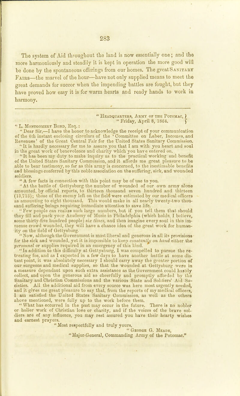 Tbe system of Aid throughout the land is now essentially one; and the more harmoniously and steadily it is kept in operation the more good will be done by the spontaneous offerings from our homes. The great Sanitary Fairs—the marvel of the hour—have not only supplied means to meet the great demands for succor when the impending battles are fought, but they have proved how easy it is for warm hearts and ready hands to work in harmony.  Headquarters, Army of the Potomac, )  Friday, April 8, 1864. J  L. Montgomery Bond, Esq.:  Dear Sir,—I have the honor to acknowledge the receipt of your communication of the 6th instant enclosing circulars of the ' Committee on Labor, Incomes, and Revenues' of the Great Central Fair for the United States Sanitary Commission.  It is hardly necessary for me to assure you that I am with you heart and soul in the great work of benevolence and charity which you have entered on.  It has been my duty to make inquiry as to the practical working aud benefit of the United States Sanitary Commission, and it affords me great pleasure to be able to bear testimony, so far as this army is concerned, to tlic inestimable benefits and blessings conferred by this noble association on the sufiering, sick, and wounded aoldiers.  A few facts in connection with this point may be of use to you. ■'At the battle of Gettysburg the number of wounded of our own array alone amounted, by official reports, to thirteen thousand seven hundred aud thirteen (13,713); those of the enemy left on the field were estimated by our medical officers as amounting to eight thousand. This would make in all nearly twenty-two thou- sand suffering beings requiring immediate attention to save life.  Few people can realize such large numbers, but if you tell them that should they fill and pack your Academy of Music in Philadelphia (which holds, I believe, some thirty-five hundred people) aix times, and then imagine every soul in this im- mense crowd wounded, they will have a chance idea of the great work for human- ity on the field of Gettysburg.  Now, although the Government is most liberal and generous in all its provisions for the sick and wounded, yet it is impossible to keep constant^ on hand either the personnel or supplies required in an emergency of this l:ind. In addition to this difficulty at Gettysburg, I was couipelled to pursue the re- treating foe, and as I expected in a few days to have another battle at some dis- tant point, it was absolutely necessary I should carry away the greater portion of our surgeons and medical supplies, so that the wounded at Gettysburg were in a measure dependant upon such extra assistance as the Government could hastily collect, and upon the generous aid so cheerfully and promptly afforded by the Sanitary and Christian Commissions and the various State and SoMiers' Aid So- cieties. All the additional aid from every source was hero most urgently ni^eded, and it gives me great pleasure to say that, from the reports of my medical officers, I am satisfied the United States Sanitary Commission, as well as the others above mentioned, were fully up to the work before them.  What has occurred in the past may occur in the future. There is no nobler or holier work of Christian love or charity, and if the voices of the brave sol- diers are of any influence, you may rest assured you have their hearty wishes and earnest prayers.  Most respectfully and truly yours,  George G. Meade, Major-General, Oommanding Army of the Potomac.