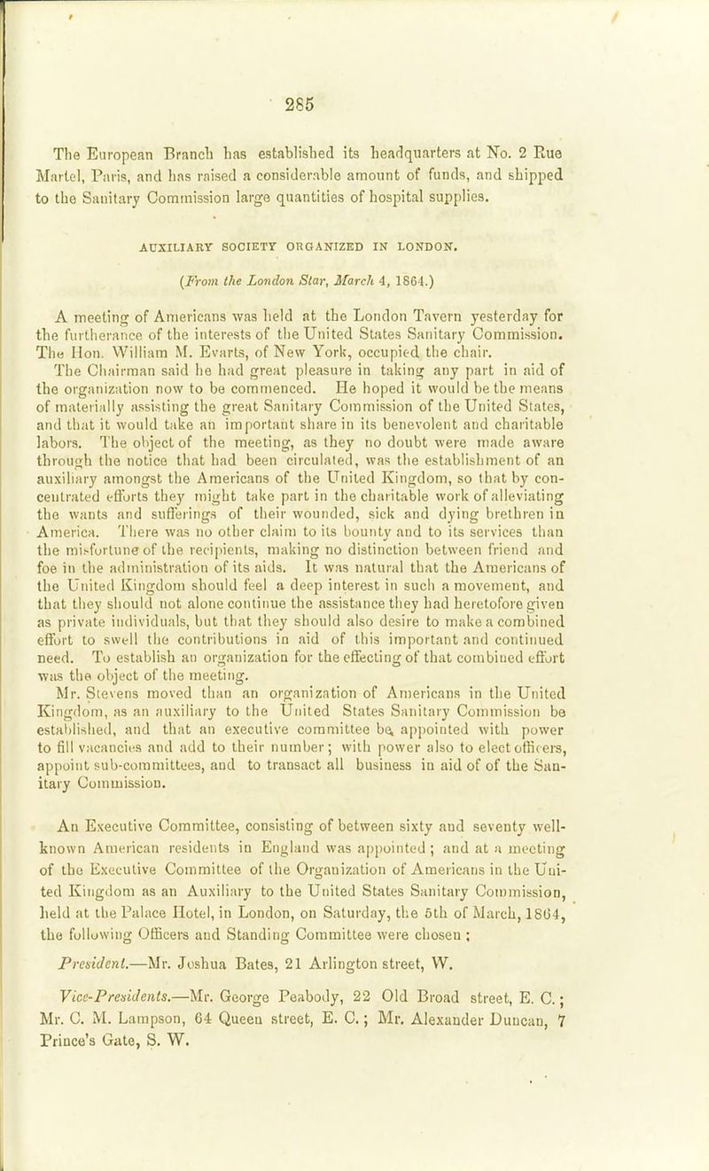 The European Brancb lias established its headquarters at No. 2 Rue Martel, Paris, and has raised a considerable amount of funds, and shipped to the Sanitary Commission large quantities of hospital supplies. AUXILIABY SOCIETY ORGANIZED IN LONDON. {From the London Star, March 4, 1864.) A meeting of Americans was held at the London Tavern yesterday for the furtherance of the interests of the United States Sanitary Commission. The Hon. William M. Evarts, of New York, occupied the chair. The Chairman said he had great pleasure in taking any part in aid of the organization now to be commenced. He hoped it would be the means of materially assisting the great Sanitary Commission of the United States, and that it would t;ike an important share in its benevolent and charitable labors. The oliject of the meeting, as they no doubt were made aware through the notice that had been circulated, was tlie establishment of an auxiliary amongst the Americans of the United Kingdom, so that by con- centrated eftbrts they might take part in the charitable work of alleviating the wants and sufferings of their wounded, sick and dying brethren in America. There was no other claim toils bounty and to its services than the mi>fortune of ihe recipients, making no distinction between friend and foe in the administration of its aids. It was natural that the Americans of the United Kingdom should feel a deep interest in such a movement, and that they should not alone continue the assistance they had heretofore given as private individuals, but that they should also desire to make a combined effort to swell the contributions in aid of this important and continued need. To establish an organization for the effecting of that combined effort ■was the object of the meeting. Mr. Stevens moved than an organization of Americans in the United Kingdom, as an au.xiliary to the United States Sanitary Commission be established, and that an executive committee ho, appointed with power to fill vacancies and add to their number; with power also to electotlicers, appoint sub-committees, and to transact all business in aid of of the San- itary Commission. An E.xecutive Committee, consisting of between sixty and seventy well- known American residents in England was appointed ; and at a meeting of the Executive Committee of the Organization of Amer icans in the Tj ni- ted Kingdom as an Auxiliary to the United States Sanitary Commission, held at the Palace Hotel, in London, on Saturday, the 5th of March, 18G4, the following Officers and Standing Committee were chosen : President.—Mr. Joshua Bates, 21 Arlington street, W. Vice-Presidents.—Mr. George Peabody, 22 Old Broad street, E. C.; Mr. C. M. Lampson, 64 Queen street, E. C.; Mr. Alexander Duncan, 7 Prince's Gate, S. W.