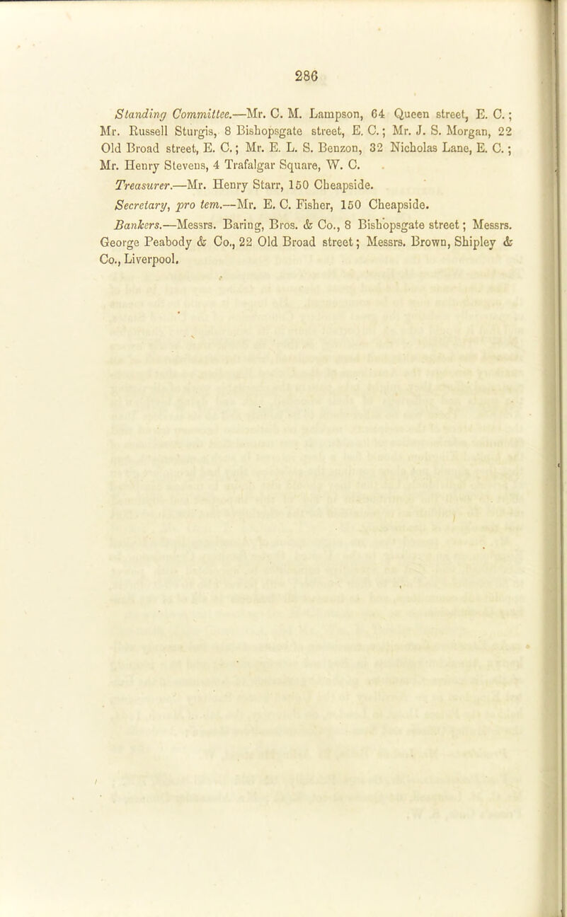 Standing Committee.—Mr. C. M. Lampson, 64 Queen street, E. C.; Mr. Russell Sturgis, 8 Bishopsgate street, E. C.; Mr. J. S. Morgan, 22 Old Broad street, E. C.; Mr, E. L, S. Benzon, 32 Nicholas Lane, E. C.; Mr. Henry Stevens, 4 Trafalgar Square, W. C. Treasurer.—Mr. Henry Starr, 150 Cbeapside. Secretary, pro tern.—Mr. E, C. Fisher, 150 Cheapside. Bankers.—Messrs. Baring, Bros. & Co., 8 Bishopsgate street; Messrs. George Peabody & Co., 22 Old Broad street; Messrs. Brown, Shipley & Co., Liverpool.