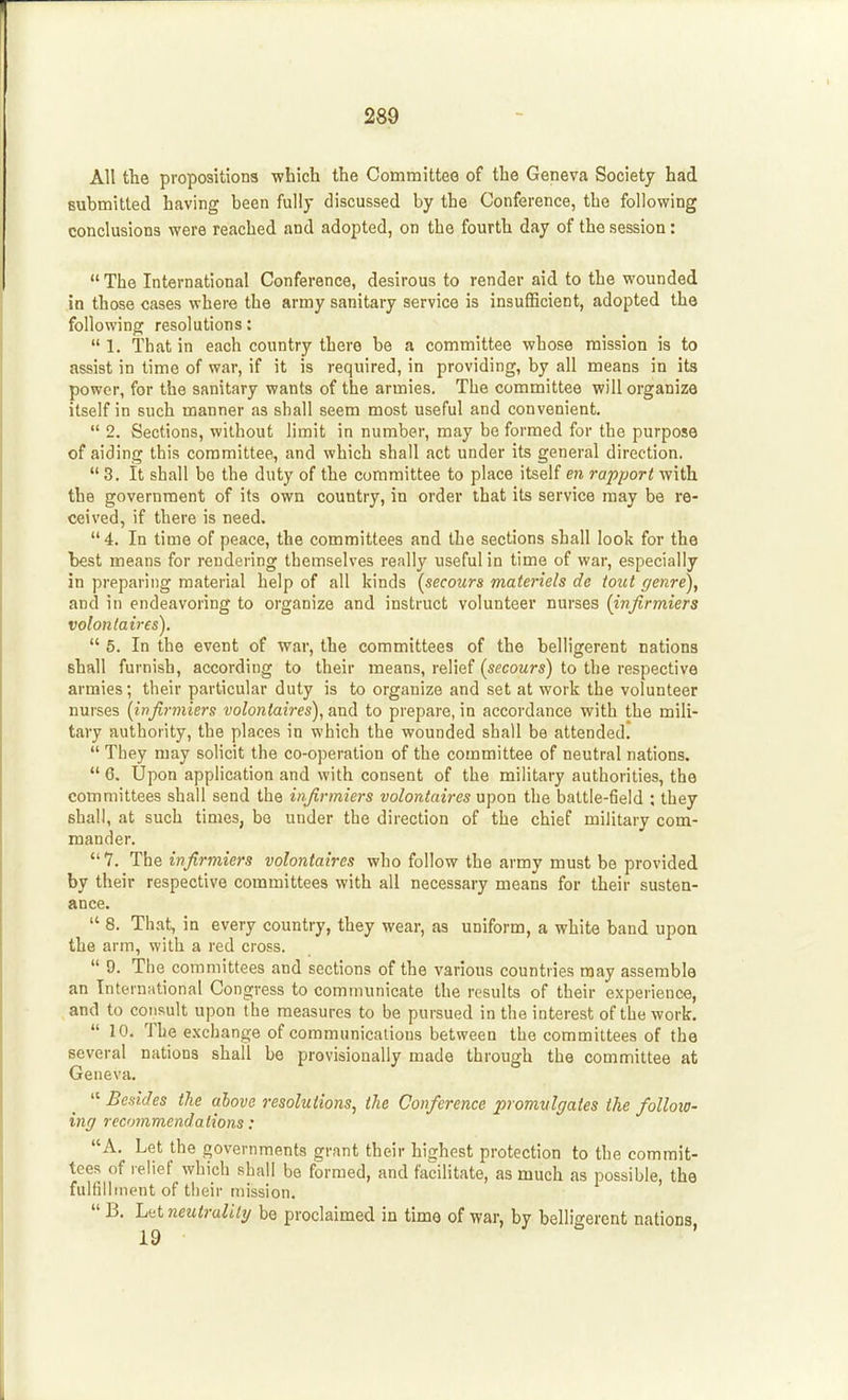 All the propositions which the Committee of the Geneva Society had submitted having been fully discussed by the Conference, the following conclusions were reached and adopted, on the fourth day of the session:  The International Conference, desirous to render aid to the wounded in those cases where the army sanitary service is insufficient, adopted the following resolutions:  1. That in each country there be a committee whose mission is to assist in time of war, if it is required, in providing, by all means in its power, for the sanitary wants of the armies. The committee will organize itself in such manner as shall seem most useful and convenient.  2. Sections, without limit in number, may be formed for the purpose of aiding this committee, and which shall act under its general direction. 3. It shall bo the duty of the committee to place itself en rapport with the government of its own country, in order that its service may be re- ceived, if there is need.  4. In time of peace, the committees and the sections shall look for the best means for rendering themselves really useful in time of war, especially in preparing material help of all kinds (^secours materiels de tout genre), and in endeavoring to organize and instruct volunteer nurses {infirmiers volontaires).  5. In the event of war, the committees of the belligerent nations shall furnish, according to their means, relief (secours) to the respective armies; their particular duty is to organize and set at work the volunteer nurses {infirmiers volontaires), and to prepare, in accordance with the mili- tary authority, the places in which the wounded shall be attended,  They may solicit the co-operation of the committee of neutral nations.  6. Upon application and with consent of the military authorities, the committees shall send the infirmiers volontaires upon the battle-field : they shall, at such times, be under the direction of the chief military com- mander. 7. The infirmiers volontaires who follow the army must be provided by their respective committees with all necessary means for their susten- ance.  8. That, in every country, they wear, as uniform, a white band upon the arm, with a red cross.  9. The committees and sections of the various countries may assemble an Internsitional Congress to communicate the results of their experience, and to consult upon the measures to be pursued in the interest of the work.  10. The exchange of communications between the committees of the several nations shall be provisionally made through the committee at Geneva.  Besides ike above resolutions, the Conference promulgates the folloio- ing recommendations: A. Let the governments grant their highest protection to the commit- tees of relief which shall be formed, and facilitate, as much as possible, the fulfillment of their mission.  B. Ltit neutrality be proclaimed in time of war, by belligerent nations,