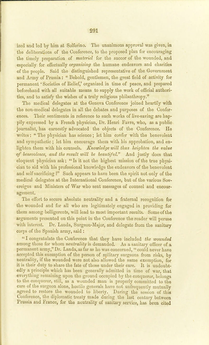 ized and led by liim at Solforino. The unanimous approval was given, ia the deliberations of the Conference, to the proposed plan for encouraging the timely preparation of materiel for the succor of the wounded, and especially for effectually organizing the humane endeavors and charities of the people. Said the distinguished representative of the Government and Army of Prussia :  Behold, gentlemen, the great field of activity for permanent' Societies of Relief,' organized in time of peace, and prepared beforehand with all suitable means to supply the work of official authori- ties, and to satisfy the wishes of a truly religious philanthropy. The medical delegates at the Geneva Conference joined heartily with the non-medical delegates in all the debates and purposes of the Confer- ences. Their sentiments in reference to such works of live-saving are hap- pily expressed by a French physician, Dr. Henri Favre, who, as a public journalist, has earnestly advocated the objects of the Conference. He writes:  The physician has science; let him confer with the benevolent and sympathetic ; let him encourage them with his approbation, and en- lighten them with his counsels. Knowledge will thus heighten the value of benevolence, and the result will be beautiful. And justly does that eloquent physician ask:  Is it not the highest mission of the true physi- cian to aid with his professional knowledge the endeavors of the benevolent and self sacrificing ? Such appears to have been the spirit not only of the medical delegates at the International Conference, but of the various Sov- ereigns and Ministers of War who sent messages of counsel and encour- agement. The effort to secure absolute neutrality and a fraternal recognition for the wounded and for all who are legitimately engaged in providing for them among belligerents, will lead to most important results. Some of the arguments presented on this point in the Conference the reader will peruse with interest. Dr. Landa, Surgeon-Major, and delegate from the sanitary corps of the Spanish army, said :  I congratulate the Conference that they have included the loounded among those for whom neutrality is demanded. As a sanitary officer of a permanent army, Dr. Landa, as far as he was concerned,  could never have accepted this exemption of the person of rnilitary surgeons from risks, by neutrality, if the wounded were not also allowed the same exemption, for it is their duty to share the fate of those under their care. It is undoubt- edly a principle which has been generally admitted in time of war, that everything remaining upon the ground occupied by the conqueror, belongs to the conqueror, still, as a wounded man is properly committed to the care of the surgeon alone, hostile generals have not uufrequently mutually agreed to restore the wounded to liberty. During the session of this Confer ence, the diplomatic treaty made during the last century between Prussia and France, for the neutrality of sanitary service, has been cited