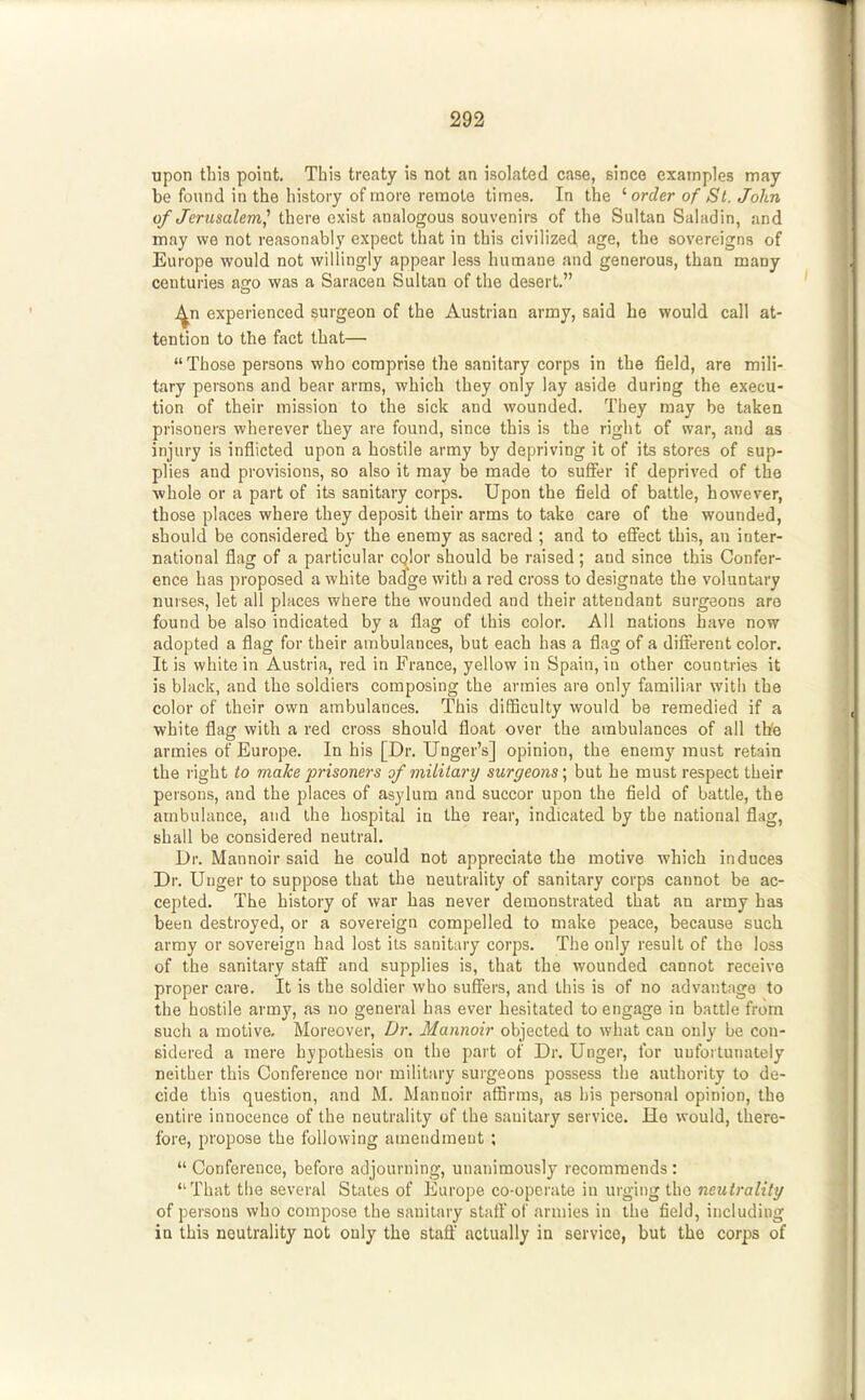 upon this point. This treaty is not an isolated case, since examples may be found in the history of more remote times. In the '■order of St. John of Jerusalem^ there exist analogous souvenirs of the Sultan Saladin, and may we not reasonably expect that in this civilized age, the sovereigns of Europe would not willingly appear less humane and generous, than many centuries ago was a Saracen Sultan of the desert. ^n experienced surgeon of the Austrian army, said he would call at- tention to the fact that— Those persons who comprise the sanitary corps in the field, are mili- tary persons and bear arms, which they only lay aside during the execu- tion of their mission to the sick and wounded. They may be taken prisoners wherever they are found, since this is the right of war, and as injury is inflicted upon a hostile army by depriving it of its stores of sup- plies and provisions, so also it may be made to suffer if deprived of the ■whole or a part of its sanitary corps. Upon the field of battle, however, those places where they deposit their arms to take care of the wounded, should be considered by the enemy as sacred ; and to effect this, an inter- national flag of a particular cqlor should be raised; and since this Confer- ence has proposed a white badge with a red cross to designate the voluntary nurses, let all places where the wounded and their attendant surgeons are found be also indicated by a flag of this color. All nations have now adopted a flag for their ambulances, but each has a flag of a different color. It is white in Austria, red in France, yellow in Spain, in other countries it is black, and the soldiers composing the armies are only familiar with the color of their own ambulances. This difficulty would be remedied if a white flag with a red cross should float over the ambulances of all the armies of Europe. In his [Dr. Unger's] opinion, the enemy must retain the right to make 'prisoners of military surgeons \ but he must respect their persons, and the places of asylum and succor upon the field of battle, the ambulance, and the hospital in the rear, indicated by the national flag, shall be considered neutral. Dr. Mannoir said he could not appreciate the motive which induces Dr. Unger to suppose that the neutrality of sanitary corps cannot be ac- cepted. The history of war has never demonstrated that an army has been destroyed, or a sovereign compelled to make peace, because such array or sovereign had lost its sanitary corps. The only result of the loss of the sanitary staff and supplies is, that the wounded cannot receive proper care. It is the soldier who suffers, and this is of no advantage to the hostile army, as no general has ever hesitated to engage in battle from such a motive. Moreover, Dr. Mannoir objected to what can only be con- sidered a mere hypothesis on the part of Dr. Unger, for uufoitunately neither this Conference noi' military surgeons possess the authority to de- cide this question, and M. Mannoir afiirms, as his personal opinion, the entire innocence of the neutrality of the sauitary service. He would, there- fore, propose the following amendment ;  Conference, before adjourning, unanimously recommends: That the several Stales of Europe co-operate in urging the neutrality of persons who compose the sanitary statl'of armies in the field, including iu this neutrality not only the staff actually in service, but the corps of