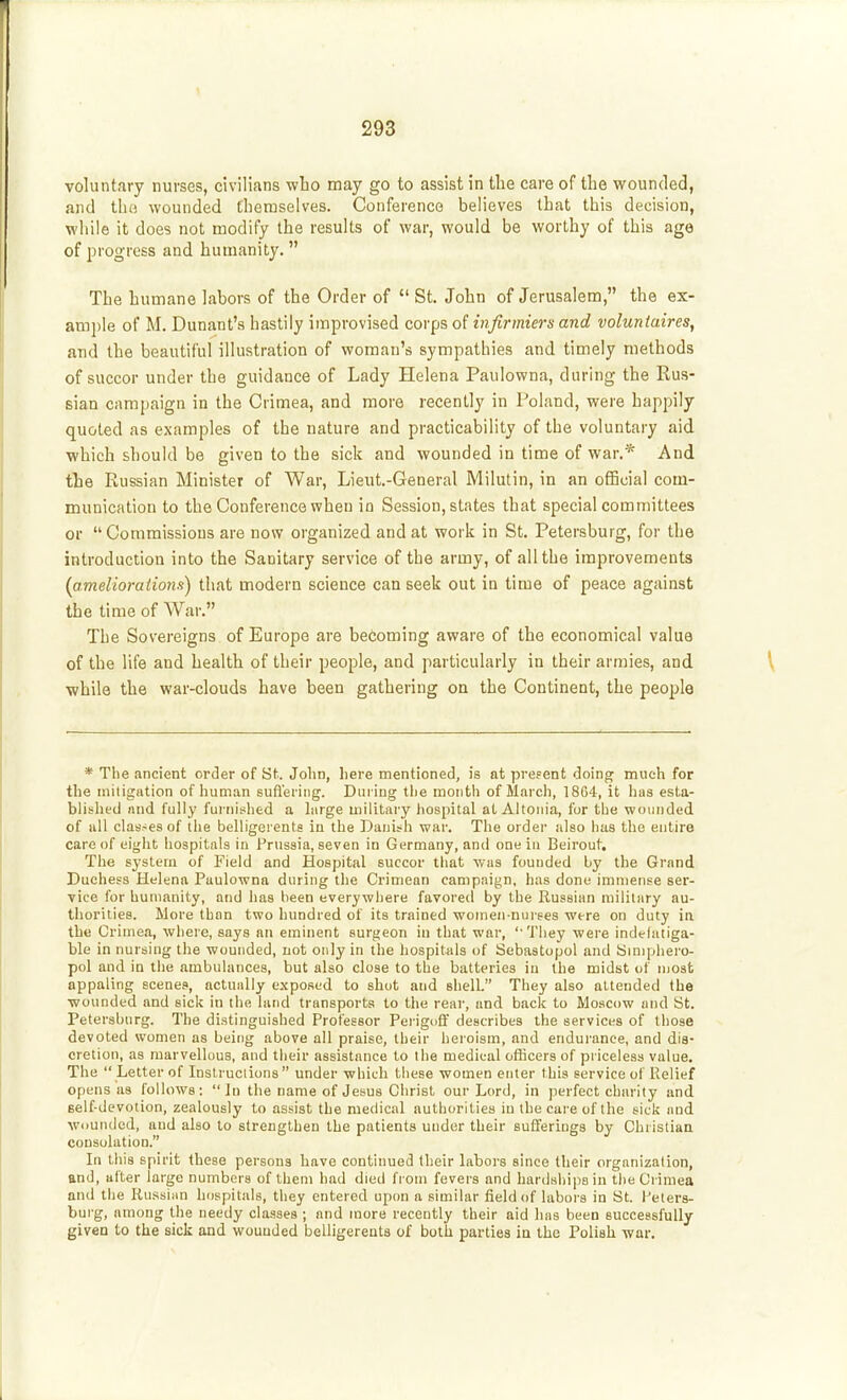 voluntary nurses, civilians who may go to assist in the care of the wounded, and tbo wounded themselves. Conference believes that this decision, while it does not modify the results of war, would be worthy of this age of progress and humanity. The humane labors of the Order of  St. John of Jerusalem, the ex- ample of M. Dunant's hastily improvised corps of infirmiers and voluntaires, and the beautiful illustration of woman's sympathies and timely methods of succor under the guidance of Lady Helena Paulowna, during the Rus- sian campaign in the Crimea, and more recently in Poland, were happily quoted as examples of the nature and practicability of the voluntary aid which should be given to the sick and wounded in time of war.* And the Russian Minister of War, Lieut-General Milutin, in an official com- munication to the Conference when in Session, states that special committees or Commissions are now organized and at work in St, Petersburg, for the introduction into the Sanitary service of the army, of all the improvements [amelioraiiom) that modern science can seek out in time of peace against the time of War. The Sovereigns of Europe are becoming aware of the economical value of the life and health of their people, and particularly in their armies, and while the war-clouds have been gathering on the Continent, the people * The ancient order of St. John, here mentioned, is at preFent doing much for the iniligation of human sufl'ering. During the month of March, 1864, it has esta- blished and fully furnished a large militaiy liospital at Altoiiia, fur the wounded of all clas-es of tlie belligerents in the Danish war. The order also lias the entire care of eight hospitals in Prussia, seven in Germany, and one in Beirout. The system of Field and Hospital succor tliat was founded by the Grand Duchess Helena Paulowna during the Crimean campaign, has done immense ser- vice for humanity, and has been everywhere favored by the Russian military au- thorities. More than two hundred of its trained women-nurses were on duty in the Crimea, where, says an eminent surgeon in that war, ''They were indefatiga- ble in nursing the wounded, not only in the hospitals of Sebastopol and hJmiphero- pol and in the ambulances, but also close to the batteries in the midst of most appaling scenes, actually exposed to shut and shell. They also attended the wounded and sick in the land transports to the rear, and back to Moscow and St. Petersburg. The distinguished Professor PerigtifF describes the services of those devoted women as being above all praise, their heroism, and endurance, and dis- cretion, as marvellous, and their assistance to the medical ofKcers of priceless value. The  Letter of Inslruciions  under which these women enter this service of Relief opens as follows: In the name of Jesus Christ our Lord, in perfect charity and self devotion, zealously to assist the medical authorities in the care of the sick and wiiunded, and also to strengthen the patients under their sufferings by Christiaa consolation. In this spirit these persons have continued their labors since their organization, and, alter large numbers of them had died from fevers and hardships in the Crimea and tlie Russian hospitals, they entered upon a similar field of labors in St. Pelers- bui'g, among the needy cla-sses ; and more recently their aid has been successfully given to the sick and wounded belligerents of both parties ia the Polish war.