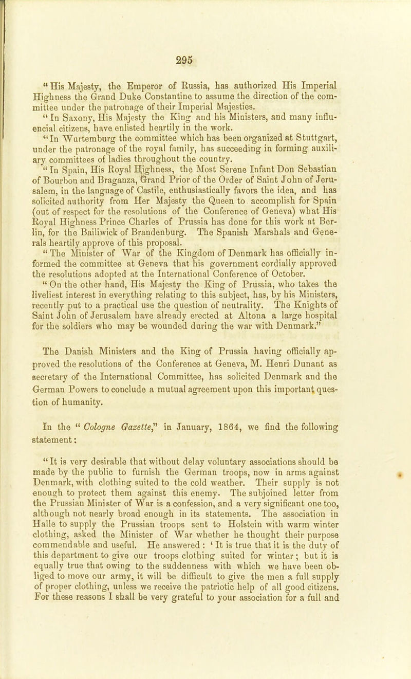  His Majesty, tho Emperor of Russia, has authorized His Imperial Highness the Grand Duke Constantine to assume the direction of the com- mittee under the patronage of their Imperial Mfijesties.  In Saxony, His Majesty the King and his Ministers, and many influ- encial citizens, have enHsted heartily in the work. In Wurteraburg the committee which has been organized at Stuttgart, under the patronage of the royal family, has succeeding in forming auxili- ary committees of ladies throughout the country.  In Spain, His Royal Highness, the Most Serene Infant Don Sebastian of Bourbon and Braganza, Gi-rand Prior of the Order of Saint John of Jeru- salem, in the language of Castile, enthusiastically favors the idea, and has solicited authority from Her Majesty the Queen to accomplish for Spaia (out of respect for the resolutions of the Conference of Geneva) what His Royal Highness Prince Charles of Prussia has done for this work at Ber- lin, for the Bailiwick of Brandenburg. The Spanish Marshals and Gene- rals heartily approve of this proposal. The Minister of War of the Kingdom of Denmark has oflBcially in- formed the committee at Geneva that his government cordially approved the resolutions adopted at the International Conference of October.  On the other hand. His Majesty the King of Prussia, who takes the liveliest interest in everything relating to this subject, has, by his Ministers, recently put to a practical use the question of neutrality. The Knights of Saint John of Jerusalem have already erected at Altoua a large hospital for the soldiers who may be wounded during the war with Denmark. The Danish Ministers and the King of Prussia having officially ap- proved the resolutions of the Conference at Geneva, M. Henri Dunant as secretary of the International Committee, has solicited Denmark and the German Powers to conclude a mutual agreement upon this important ques- tion of humanity. In the  Cologne Gazette^'' in January, 1864, we find the following fitatetnent: It is very desirable that without delay voluntary associations should be made by the public to furnish the German troops, now in arms against Denmark, with clothing suited to the cold weather. Their supply is not enough to protect them against this enemy. The subjoined letter from the Prussian Minister of War is a confession, and a very significant one too, although not nearly broad enough in its statements. The association in Halle to supply the Prussian troops sent to Holstein with warm winter clothing, asked the Minister of War whether he thought their purpose commendable and useful. He answered : ' It is true that it is the duly of this department to give our troops clothing suited for winter; but it is equally true that owing to the suddenness with which we have been ob- liged to move our army, it will be difficult to give the men a full supply of proper clothing, unless we receive the patriotic help of all good citizens. For these reasons I shall be very grateful to your association for a full and