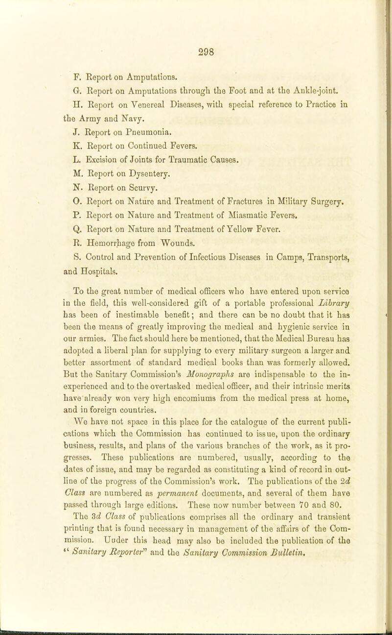 F. Report on Amputations. G. Report on Amputations through the Foot and at the Ankle-joint, H. Report on Venereal Diseases, with special reference to Practice in the Army and Navy. J. Report on Pneumonia. K. Report on Continued Fevers. L. Excision of Joints for Traumatic Causes. M. Report on Dysentery. N. Report on Scurvy. 0. Report on Nature and Treatment of Fractures in Military Surgery. P. Report on Nature and Treatment of Miasmatic Fevers. Q. Report on Nature and Treatment of Yellow Fever. R. Hemorrhage from Wounds. S. Control and Prevention of Infectious Diseases in Camps, Transports, and Hospitals. To the great number of medical officers who have entered upon service in the field, this well-considered gift of a portable professional Library has been of inestimable benefit; and there can be no doubt that it has been the means of greatly improving the medical and hygienic service in our armies. The fact should here be mentioned, that the Medical Bureau has adopted a liberal plan for supplying to every military surgeon a larger and better assortment of standard medical books than was formerly allowed. But the Sanitary Commission's Monographs are indispensable to the in- experienced and to the overtasked medical officer, and their intrinsic merits Lave already won very high encomiums from the medical press at home, and in foreign countries. We have not space in this place for the catalogue of the current publi- cations which the Commission has continued to issue, upon the ordinary business, results, and plans of the various branches of the work, as it pro- gresses. These publications are numbered, usually, according to the dates of issue, and may be regarded as constituting a kind of record in out- line of the progress of the Commission's work. The publications of the Id Class are numbered as permanent documents, and several of them have passed through large editions. These now number between 70 and 80. The Zd Class of publications comprises all the ordinary and transient printing that is found necessary in management of the affairs of the Com- mission, Uoder this head may also be included the publication of the «' Sanitary Reporter and the Sanitary Commission Bulletin.