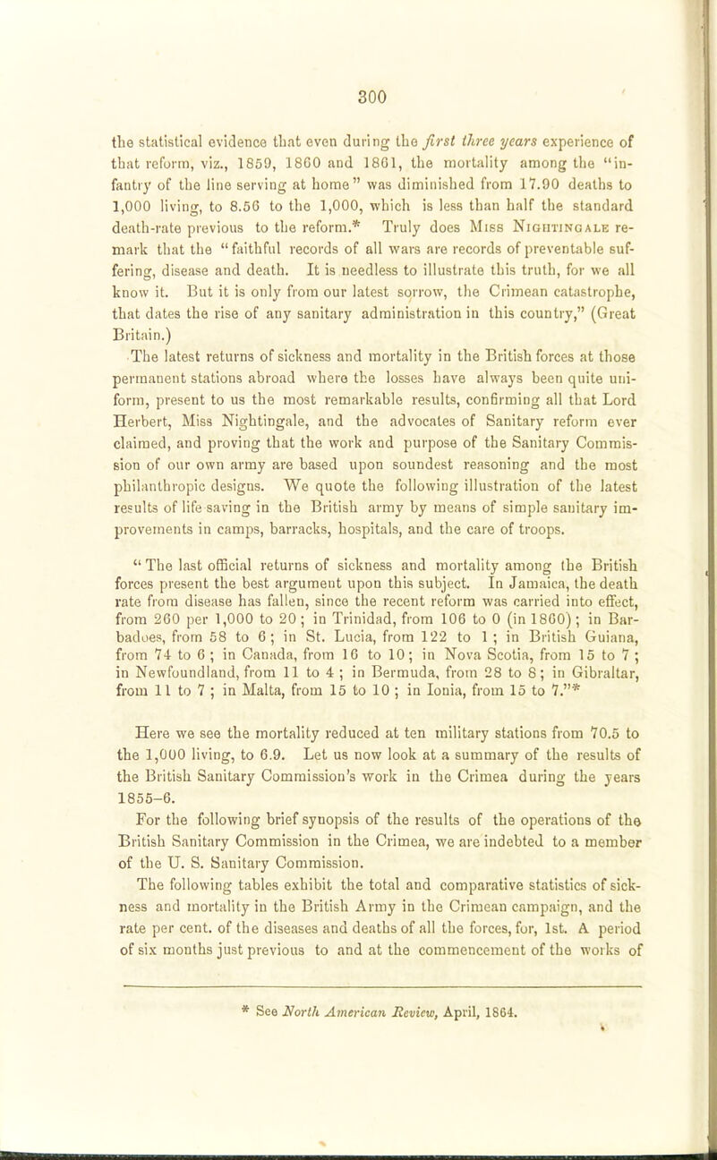 the statistical evidence tbat even during the first three years experience of tbat reform, viz., 1859, 18G0 and 18G1, the mortality among the in- fantry of the line serving at home was diminished from 17.90 deaths to 1,000 living, to 8.50 to the 1,000, which is less than half the standard death-rate previous to the reform.* Truly does Miss Nightingale re- mark that the  faithful records of all wars are records of preventable suf- fering, disease and death. It is needless to illustrate this truth, for we all know it. But it is only from our latest sorrow, the Crimean catastrophe, that dates the rise of any sanitary administration in this country, (Great Britain.) The latest returns of sickness and mortality in the British forces at those permanent stations abroad where the losses have always been quite uni- form, present to us the most remarkable results, confirming all that Lord. Herbert, Miss Nightingale, and the advocates of Sanitary reform ever claimed, and proving that the work and purpose of the Sanitary Commis- sion of our own army are based upon soundest reasoning and the most philanthropic designs. We quote the following illustration of the latest results of life saving in the British army by means of simple sanitary im- provements in camps, barracks, hospitals, and the care of troops.  The last ofiBcial returns of sickness and mortality among the British forces present the best argument upon this subject. In Jamaica, the death rate from disease has fallen, since the recent reform was carried into effect, from 260 per 1,000 to 20 ; in Trinidad, from 106 to 0 (in 18G0) ; in Bar- badoes, from 58 to 6; in St. Lucia, from 122 to 1 ; in British Guiana, from 74 to 6 ; in Canada, from 16 to 10; in Nova Scotia, from 15 to 7 ; in Newfoundland, from 11 to 4 ; in Bermuda, from 28 to 8; in Gibraltar, from 11 to 7 ; in Malta, from 15 to 10 ; in Ionia, from 15 to 7.* Here we see the mortality reduced at ten military stations from 70.5 to the 1,000 living, to 6.9. Let us now look at a summary of the results of the British Sanitary Commission's work in the Crimea during the years 1856-6. For the following brief synopsis of the results of the operations of the British Sanitary Commission in the Crimea, we are indebted to a member of the U. S. Sanitary Commission. The following tables exhibit the total and comparative statistics of sick- ness and mortality in the British Army in the Crimean campaign, and the rate per cent, of the diseases and deaths of all the forces, for, 1st. A period of six months just previous to and at the commencement of the works of See North American Review, April, 1864. V