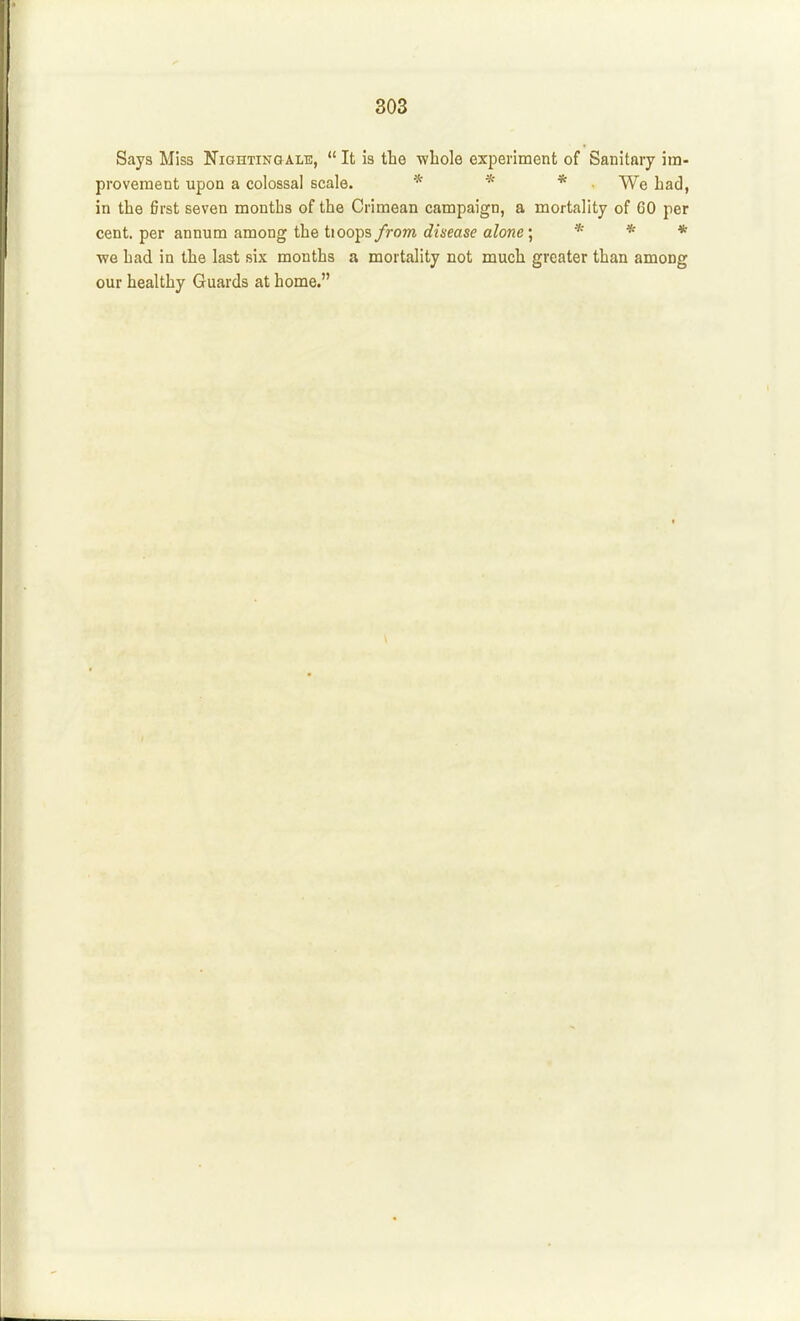 Says Miss Nighting ale,  It is the whole experiment of Sanitftiy iin- proveraent upon a colossal scale. * * * We had, in the first seven months of the Crimean campaign, a mortality of CO per cent, per annum among the tioops from disease alone j * * * we had in the last six months a mortality not much greater than among our healthy Guards at home.