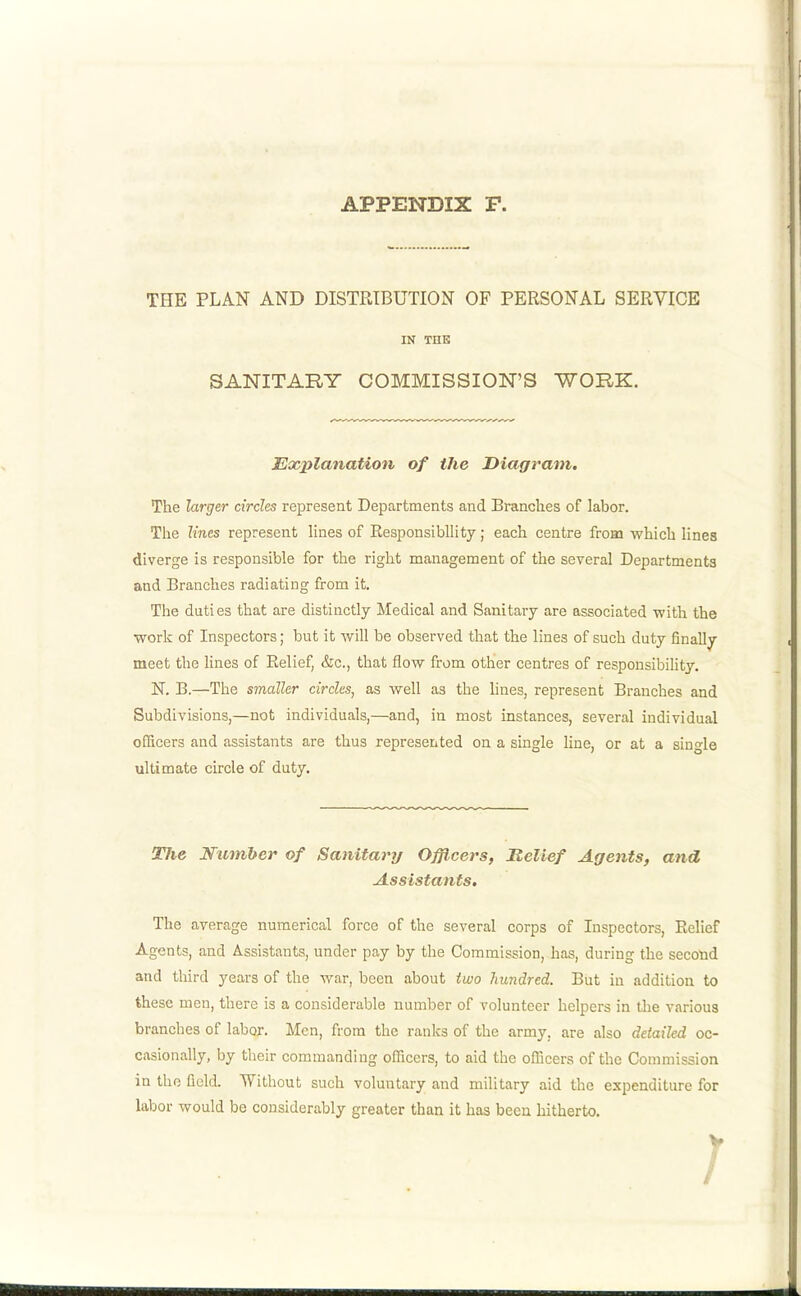 THE PLAN AND DISTRIBUTION OF PERSONAL SERVICE IN TOE SANITARY COMMISSION'S WORK. Explanation of the Diagram. The larger circles represent Departments and Branches of labor. The lines represent lines of Eesponsibllity; each centre froBi which lines diverge is responsible for the right management of the several Departments and Branches radiating from it. The duties that are distinctly Medical and Sanitary are associated with the work of Inspectors; but it will be observed that the lines of such duty finally meet the lines of Belief, &c., that flow from other centres of responsibihty. N. B.—The smaller circles, as well as the lines, represent Branches and Subdivisions,—not individuals,—and, in most instances, several individual officers and assistants are thus represented on a single line, or at a single ultimate circle of duty. Tlie Number of Sanitary Ofjicers, B,elief Agents, and Assistants. The average numerical force of the several corps of Inspectors, Relief Agents, and Assistants, under pay by the Commission, has, during the second and third years of the war, been about two hundred. But in addition to these men, there is a considerable number of volunteer helpers in the various branches of labor. Men, from the ranlcs of the army, are also detailed oc- casionally, by their commanding officers, to aid the ofBcers of the Commission in the field. 'Without such voluntary and military aid the expenditure for labor would be considerably greater than it has been hitherto.
