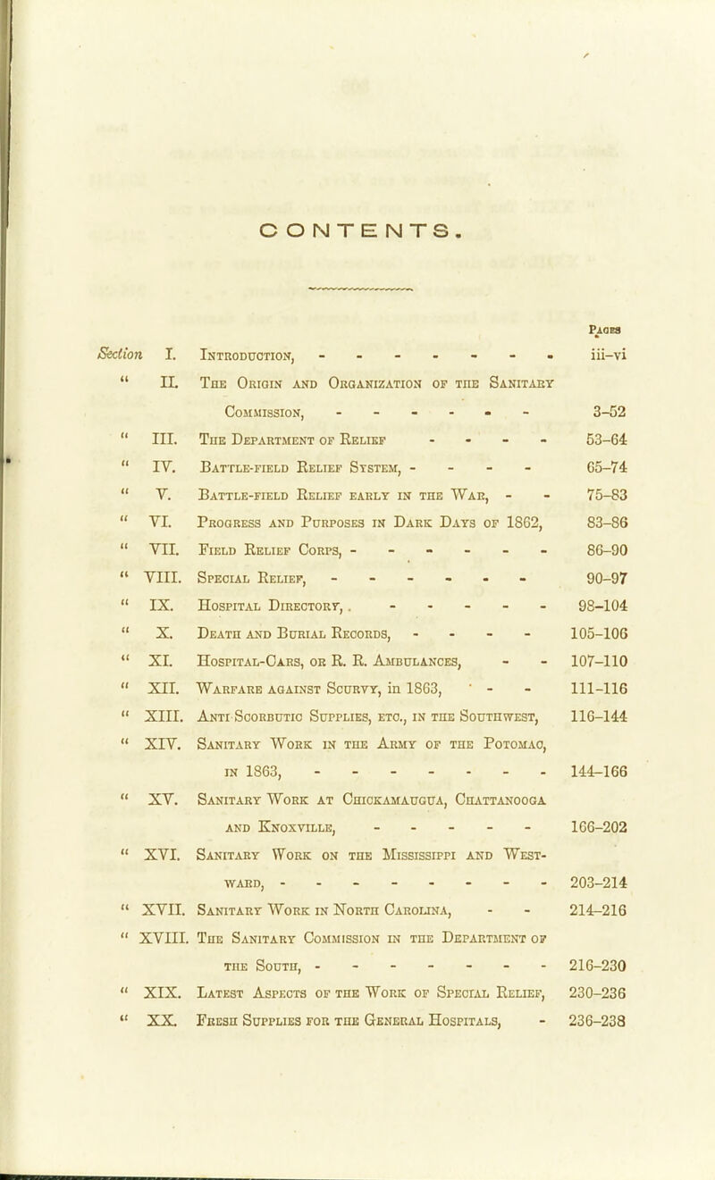 CONTENTS. Paoes Section I. Introduction, ------- iii-vi  n. The Origin and Organization of the Sanitary Commission, - - - - - 3-52  III. ToK Department of Relief - . _ - 53-64  IV. Battle-field Relief System, - - - - 65-74  V. Battle-field Relief early in the War, - - 75-83  VI. Progress and Purposes in Dark Days of 1862, 83-86  VII. Field Relief Corps, ------ 86-90  VIII. SpECLiL Relief, ------ 90-97  IX. Hospital Directory, . ----- 98-104  X. Death and Burial Records, - . - - 105-106  XI. Hospital-Oars, or R. R. Ambulances, - - 107-110  XII. Warfare against Scurvy, in 1863, ' - - 111-116  XIII. Anti Scorbutic Supplies, etc., in the Southwest, 116-144  XIV. Sanitary Work in the Army of the Potomac, in 1863, 144-166  XV. Sanitary Work at Chickamaugua, Chattanooga AND Knoxvtlle, ----- 166-202  XVI, Sanitary Work on the Mississippi and West- WAED, 203-214  XVII. Sanitary Work in North Carolina, - - 214-216  XVIII. The Sanitary Commission in the Department op THE South, 216-230  XIX. Latest Aspects of the Work of Special Relief, 230-236  XX. Fresh Supplies for the General Hospitals, - 236-238