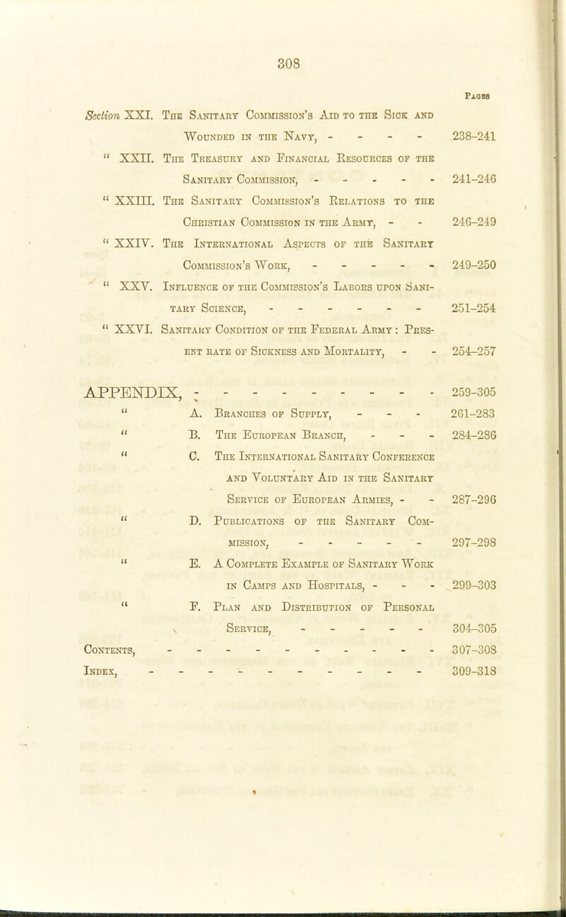 PlOBS Section XXI. The Sanitary Commission's Aid to the Sick and Wounded in the Navt, - 238-241  XXII. TnK Treasury and Financial Resources of the Sanitary Commission, . - . - - 241-246  XXIII. Thk Sanitary Commission's Relations to the Christian Commission in the Army, - - 246-249  XXIV. The International Aspects of the Sanitary Commission's Work, ----- 249-250  XXV. Influence of the Commission's Labors upon Sani- tary Science, - - - - - 251-254  XXVI. Sanitary Condition of the Federal Army : Pres- ent rate of Sickness and Mortality, - - 254-257 APPENDIX, --------- 259-305  A. Branches of Supply, _ - - 261-283  B. The European Branch, - - - 284-286  C. The International Sanitary Conference AND Voluntary Aid in the Sanitary Service of European Armies, - - 287-296  D. Publications of the Sanitary Com- mission, 297-298  E. A Complete Example of Sanitary Work IN Camps and Hospitals, - - - 299-303  F. Plan and Distribution of Personal Service, 304-305 Contents, 307-308 Index, - -- -- 309-313