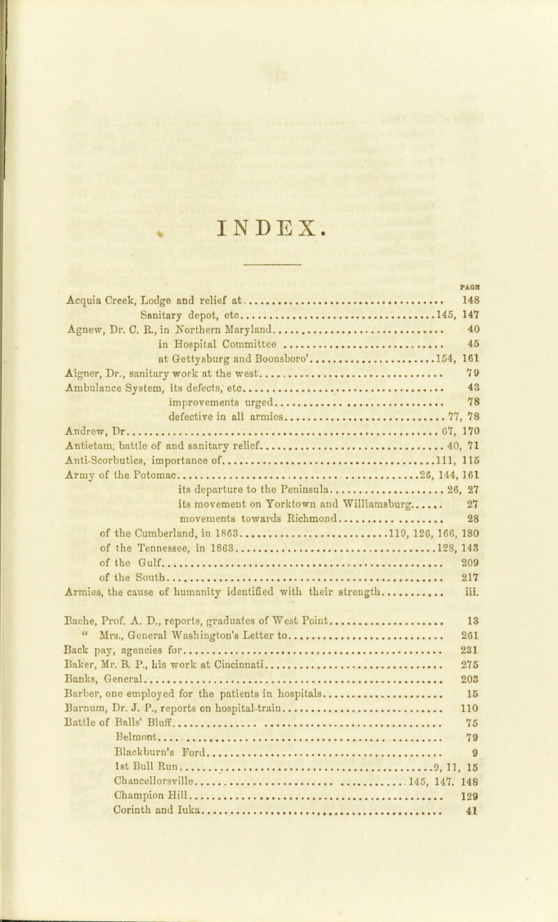 INDEX. PAQS Acquia Creek, Lodge and relief at 148 Sanitary depot, etc 145, 14T Agnew, Dr. C. K., in Northern Maryland 40 in Hospital Committee 45 at Gettysburg and Boonsboro' 154, 161 Aigner, Dr., sanitary ■work at the west *J9 Ambulance System, its defects, etc 43 improvements urged 78 defective in all armies 77, 78 Andrew, Dr 67, 170 Antietam, battle of and sanitary relief 40, 71 Anti-Scorbutics, importance of Ill, 115 Army of the Potomac 25, 144, 161 its departure to the Peninsula 26, 27 its movement on Yorktown and Williamsburg 27 movements towards Richmond 28 of the Cumberland, in 1R63 110, 126, 166, ISO of the Tennessee, in 1863 128, 143 of the Gulf 209 of the South 217 Armies, the cause of humanity identified with their strength iii. Bache, Prof. A. D., reports, graduates of West Point 13 Mrs., General Washington's Letter to 261 Back pay, agencies for 231 Baker, Mr. B. P., his work at Cincinnati 275 Banks, General 203 Barber, one employed for the patients in hospitals IC Barnum, Dr. J. P., reports on hospital-train 110 Battle of Balls' Bluff 75 Belmont 79 Blackburn's Ford 9 1st Bull Run 9, 11, 15 Chancellorsville 145, 147. 148 Champion Hill 129 Corinth and luka 41