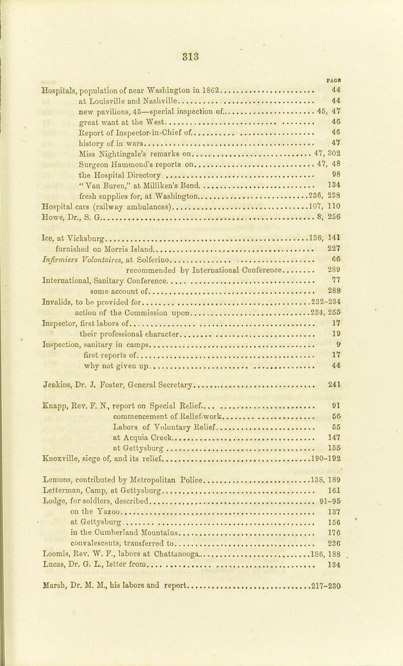 PAOB Hospitals, population of near Wasliington in 18G2 44 at Louisville and Nashville 44 new pavilions, 45—special inspection of. 45, 4Y great want at tlie West 46 Report of Inspector-in-Chief of. 46 history of in wars 47 Miss Nightingale's remarks on 47, 302 Surgeon Hammond's reports on 47, 48 the Hospital Directory 98  Van Buren, at Milliken's Bend 134 fresh supplies for, at Washington 236, 238 Hospital cars (railway ambulances) 107, 110 Howe, Dr., S. G 8, 256 Ice, at Vicksburg 136, 141 furnished on Morris Island 227 Infirmiers Volontaires, at Solferino 66 recommended by International Conference 289 International, Sanitary Conference 77 some account of 288 Invalids, to bo provided for 232-234 action of the Commission upon 234, 255 Inspector, first labors of 17 their professional character 19 Inspection, sanitary in camps 9 first reports of 17 why not given up 44 Jenkins, Dr. J. Foster, General Secretary 241 Knapp, Eev. F. N., report on Special Relief. c 91 commencement of Relief-work 56 Labors of Voluntary Relief 55 at Acquia Creek 147 at Gettysburg , 155 Knoxville, siege of, and its relief 190-192 Lemons, contributed by Metropolitan Police 138, 189 Letterman, Camp, at Gettysburg 161 Lodge, for soldiers, described , 91-95 on the Yazoo 137 at Gettysburg 156 in the Cumberland Mountains 176 convalescents, transferred to 236 Loomis, Rev. W, F., labors at Chattanooga. 186, 188 Lucas, Dr. G. L., letter from 134 Marsh, Dr. M. M., his labors and report 217-230