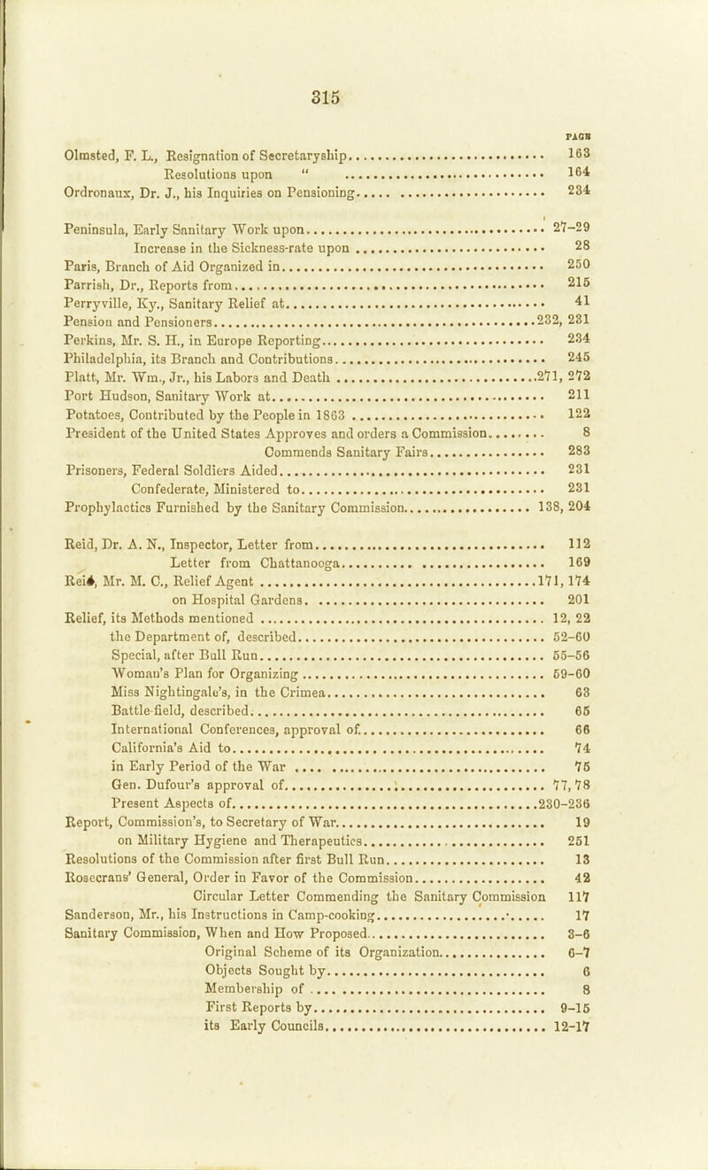 PAOB Olmsted, F. L., Resignation of Secretaryship 163 Resolutions upon  164 Ordronaux, Dr. J., his Inquiries on Pensioning 234 Peninsula, Early Sanitary Work upon 2*7-29 Increase in the Sickness-rate upon 28 Paris, Branch of Aid Organized in 250 Parrish, Dr., Reports from 215 Perryville, Ky., Sanitary Relief at 41 Pension and Pensioners 232, 231 Perkins, Mr. S. H., in Europe Reporting 234 Philadelphia, its Branch and Contributions 245 Piatt, Mr. Wax., Jr., his Labors and Death 271, 272 Port Hudson, Sanitary Work at 211 Potatoes, Contributed by the People in 1863 122 President of the United States Approves and orders a Commission 8 Commends Sanitary Fairs 283 Prisoners, Federal Soldiers Aided., 231 Confederate, Ministered to 281 Prophylactics Furnished by the Sanitary Commission 138, 204 Reid, Dr. A, N., Inspector, Letter from 112 Letter from Chattanooga 169 Rei*, Mr. M. C, Relief Agent 171,174 on Hospital Gardens 201 Relief, its Methods mentioned 12, 22 the Department of, described 52-60 Special, after Bull Run 55-56 Woman's Plan for Organizing 69-60 Miss Nightingale's, in the Crimea 63 Battle field, described. 66 International Conferences, approval of. 66 California's Aid to , 74 in Early Period of the War 76 Gen. Dufour's approval of ; 77,78 Present Aspects of 230-236 Report, Commission's, to Secretary of War. 19 on Military Hygiene and Therapeutics 251 Resolutions of the Commission after first Bull Run 13 Rosecrans' General, Order in Favor of the Commission 42 Circular Letter Commending the Sanitary Commission 117 Sanderson, Mr., his Instructions in Camp-cooking • 17 Sanitary Commission, When and Ho-w Proposed 8-6 Original Scheme of its Org.inization 6-7 Objects Sought by 6 Membership of 8 First Reports by 9-15 its Early Councils 12-17
