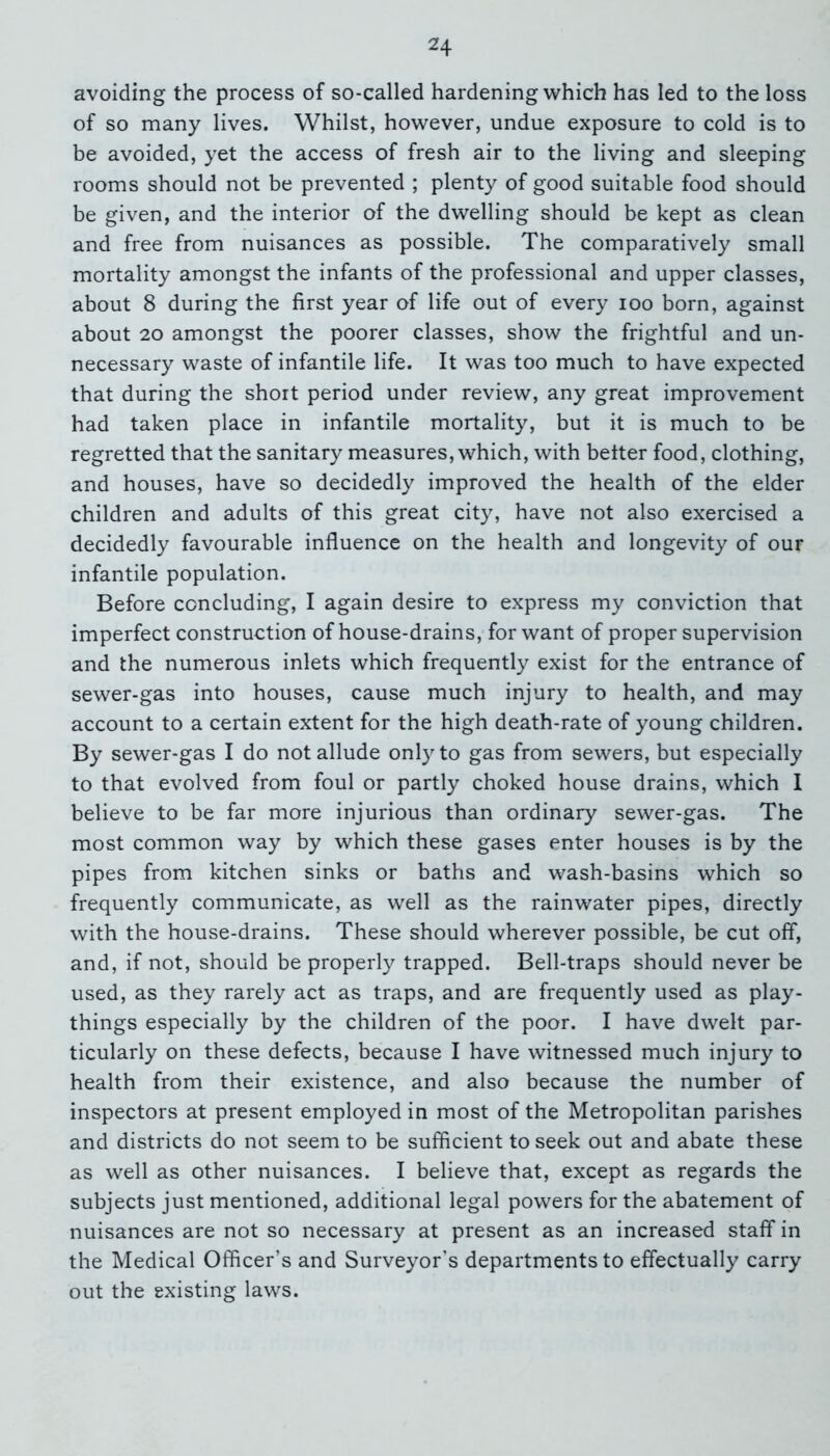 avoiding the process of so-called hardening which has led to the loss of so many lives. Whilst, however, undue exposure to cold is to be avoided, yet the access of fresh air to the living and sleeping rooms should not be prevented ; plenty of good suitable food should be given, and the interior of the dwelling should be kept as clean and free from nuisances as possible. The comparatively small mortality amongst the infants of the professional and upper classes, about 8 during the first year of life out of every ioo born, against about 20 amongst the poorer classes, show the frightful and un- necessary waste of infantile life. It was too much to have expected that during the short period under review, any great improvement had taken place in infantile mortality, but it is much to be regretted that the sanitary measures, which, with belter food, clothing, and houses, have so decidedly improved the health of the elder children and adults of this great city, have not also exercised a decidedly favourable influence on the health and longevity of our infantile population. Before concluding, I again desire to express my conviction that imperfect construction of house-drains, for want of proper supervision and the numerous inlets which frequently exist for the entrance of sewer-gas into houses, cause much injury to health, and may account to a certain extent for the high death-rate of young children. By sewer-gas I do not allude only to gas from sewers, but especially to that evolved from foul or partly choked house drains, which I believe to be far more injurious than ordinary sewer-gas. The most common way by which these gases enter houses is by the pipes from kitchen sinks or baths and wash-basins which so frequently communicate, as well as the rainwater pipes, directly with the house-drains. These should wherever possible, be cut off, and, if not, should be properly trapped. Bell-traps should never be used, as they rarely act as traps, and are frequently used as play- things especially by the children of the poor. I have dwelt par- ticularly on these defects, because I have witnessed much injury to health from their existence, and also because the number of inspectors at present employed in most of the Metropolitan parishes and districts do not seem to be sufficient to seek out and abate these as well as other nuisances. I believe that, except as regards the subjects just mentioned, additional legal powers for the abatement of nuisances are not so necessary at present as an increased staff* in the Medical Officer’s and Surveyor's departments to effectually carry out the existing laws.