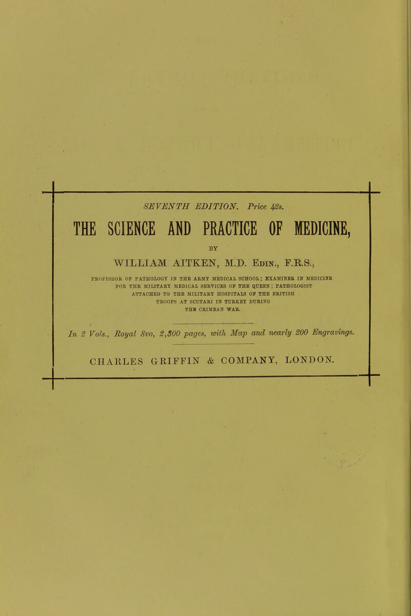 SEVENTH EDITION. Price /#s. THE SCIENCE AND PRACTICE OF MEDICINE, BY WILLIAM AITKEN, M.D. Edin., F.R.S., PROFE3SOB OP PATHOLOGY IN THE ARMY MEDICAL SCHOOL; EXAMINEE IN MEDICINE FOR THE MILITARY MEDICAL SERVICES OP THE QUEEN ; PATHOLOGIST ATTACHED TO THE MILITARY HOSPITALS OP THE BRITISH TROOPS AT SCUTARI IN TURKEY DURING THE CRIMEAN WAR. In 2 Vols., Royal Svo, 2,800 pages, with Map and nearly 200 Engravings. CHARLES GRIFFIN & COMPANY, LONDON.