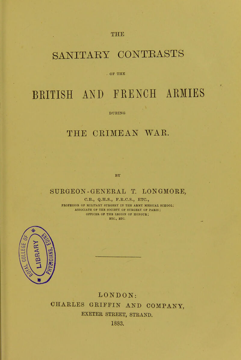 THE SANITARY CONTRASTS . OF THE BRITISH AND FRENCH ARMIES DURINCv THE CRIMEAN WAR. BT SURGEON-GENERAL T. LONGMORE, C.B., Q.H.S., F.R.C.S., ETC., PROFESSOR OP MILITARY SURGERY IN THE ARMY MEDICAL SCHOOL: ASSOCIATE OP THE SOCIETY OP SURGERY OP PARIS \ OFFICER OP THE LEGION OP HONOUR; ETC., ETC. LONDON: CHARLES GRIFFIN AND COMPANY, EXETER STREET, STRAND. 1883.