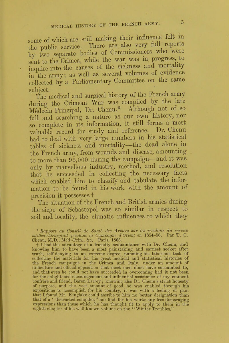 .3 some of which are still making their influence felt m the public service. There are also very full reports by two separate bodies of Commissioners who were sent to the Crimea, while the war was m progress, to inquire into the causes of the sickness and mortality in the army; as well as several volumes of evidence collected by a Parliamentary Committee on the same subject. . The medical and surgical history of the French army during the Crimean War was compiled by the late Medecin-Prmcipal, Dr. Chenu * Although not of so full and searching a nature as our own history, nor so complete in its information, it still forms a most valuable record for study and reference. Dr. Chenu had to deal with very large numbers in his statistical tables of sickness and mortality—the dead alone in the French army, from wounds and disease, amounting to more than 95,000 during the campaign—and it was only by marvellous industry, method, and resolution that he succeeded in collecting the necessary facts which enabled him to classify and tabulate the infor- mation to be found in his work with the amount of precision it possesses, t The situation of the French and British armies during the siege of Sebastopol was so similar in respect to soil and locality, the climatic influences to which they * Rapport cm Conseil de Sante des Armies sur les rdsultats du service ntidico-chirurgical pendant la Campagne d'Orient en 1854-56. Par T. C. Chenu, M.D., Mc'd.-Prin., &c. Paris, 1865. t I had the advantage of a friendly acquaintance with Dr. Chenu, and knowing him to have been a most painstaking and earnest seeker after truth, self-denying to an extreme degree, pursuing his laborious task of collecting the materials for his great medical and statistical histories of the French campaigns in the Crimea and Italy, under an amount of difficulties and official opposition that most men must have succumbed to, and that even he could not have succeeded in overcoming had it not been for the enlightened encouragement and influential assistance of my eminent confrere and friend, Baron Larrey ; knowing also Dr. Chenu's strict honesty of purpose, and the vast amount of good he was enabled through his expositions to accomplish for his country, it was with a feeling of pain that I found Mr. Kinglake could ascribe to him no better designation than that of a distracted compiler, nor find for his works any less disparaging expressions than those which he has thought fit to apply to them in the eighth chapter of his well-known volume on the  Winter Troubles.